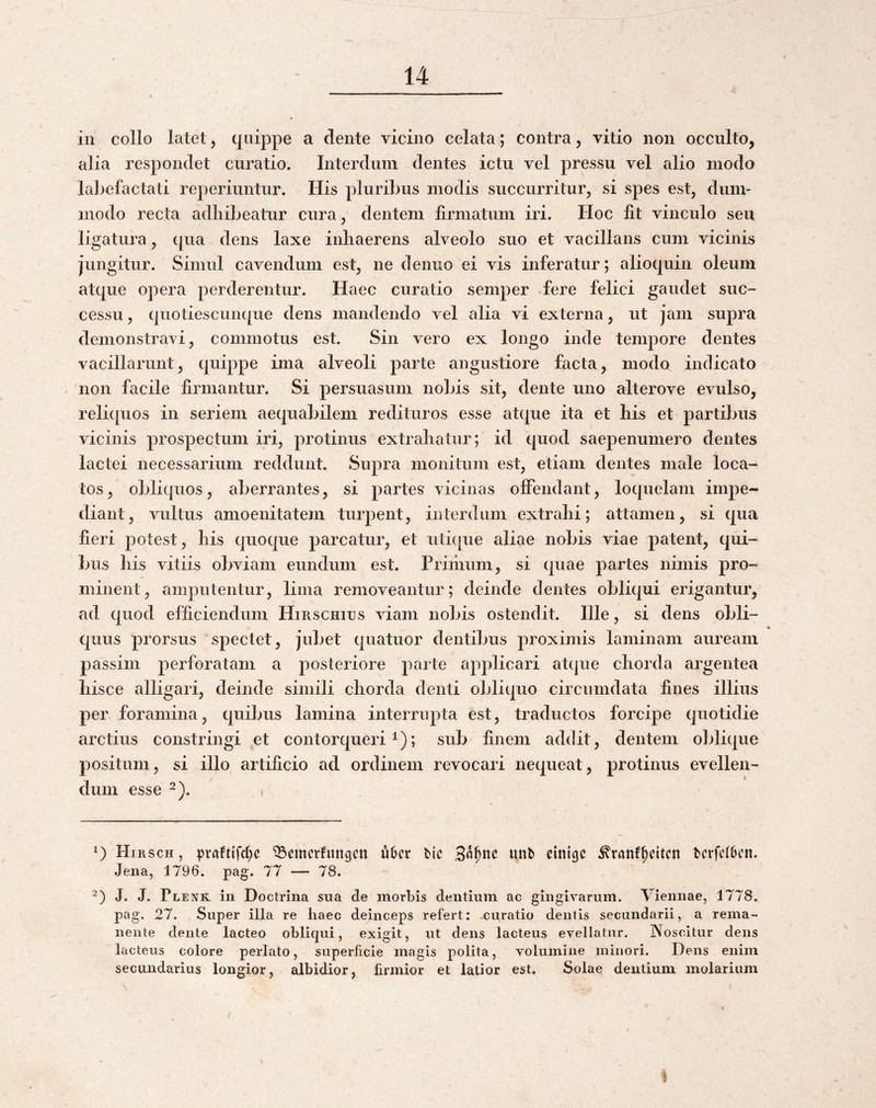 in collo latet, quippe a dente vicino celata; contra, vitio non occulto, alia respondet cnratio. Interdum dentes ictu vel pressu vel alio modo labefactati reperiuntur. His pluribus modis succurritur, si spes est, dum¬ modo recta adhibeatur cura, dentem firmatum iri. Hoc fit vinculo seu ligatura, qua dens laxe inhaerens alveolo suo et vacillans cum vicinis jungitur. Simul cavendum est, ne deniio ei vis inferatur; alioquin oleum atque opera perderentur. Haec curatio semper fere felici gaudet suc¬ cessu , quotiesciinque dens mandendo vel alia vi externa, ut jam supra demonstravi, commotus est. Sin vero ex longo inde tempore dentes vacillarunt, quippe ima alveoli parte angustiore facta, modo indicato non facile firmantur. Si persuasum nobis sit, dente uno alterove evulso, reli([uos in seriem aequabilem redituros esse atque ita et his et partibus vicinis prospectum iri, protinus extrahatur; id quod saepenumero dentes lactei necessarium reddunt. Supra monitum est, etiam dentes male loca¬ tos, obliquos, aberrantes, si partes vicinas offendant, loquelam impe¬ diant, vultus amoenitatem turpent, interdum extrahi; attamen, si qua fieri potest, his quoque parcatur, et iiti([ue aliae nobis viae patent, qui¬ bus his vitiis obviam eundum est. Priiiium, si quae partes nimis pro¬ minent, amputentur, lima removeantur; deinde dentes obliqui erigantur, ad quod efficiendum Hirschius viam nobis ostendit. Ille, si dens obii- quus prorsus spectet, jubet quatuor dentibus proximis laminam auream passim perforatam a posteriore parte applicari atque chorda argentea liisce alligari, deinde simili chorda denti obliquo circumdata fines illius per foramina, quibus lamina interrupta est, traductos forcipe quotidie arctius constringi et contorqueri^); sub^ finem addit, dentem oblique positum, si illo artificio ad ordinem revocari nequeat, protinus evellen¬ dum esse 2). Hirsch , ^raftifd;c *Q3emcrfutt9cn u6cr bic unb eini^c ^ranf^citcn bcrfclbcn. Jena, 1796. pag. 77 — 78. J. J. Plenk in Doctrina sua de morbis dentium ac gingivarum. Viennae, 1778. pag. 27. Super illa re haec deinceps refert: curatio dentis secundarii, a rema¬ nente dente lacteo obliqui, exigit, ut dens lacteus evellatur. Noscitur dens lacteus colore perlato, superficie magis polita, volumine minori. Dens enim secundarius longior, albidior, firmior et latior est. Solae dentium molarium f 1