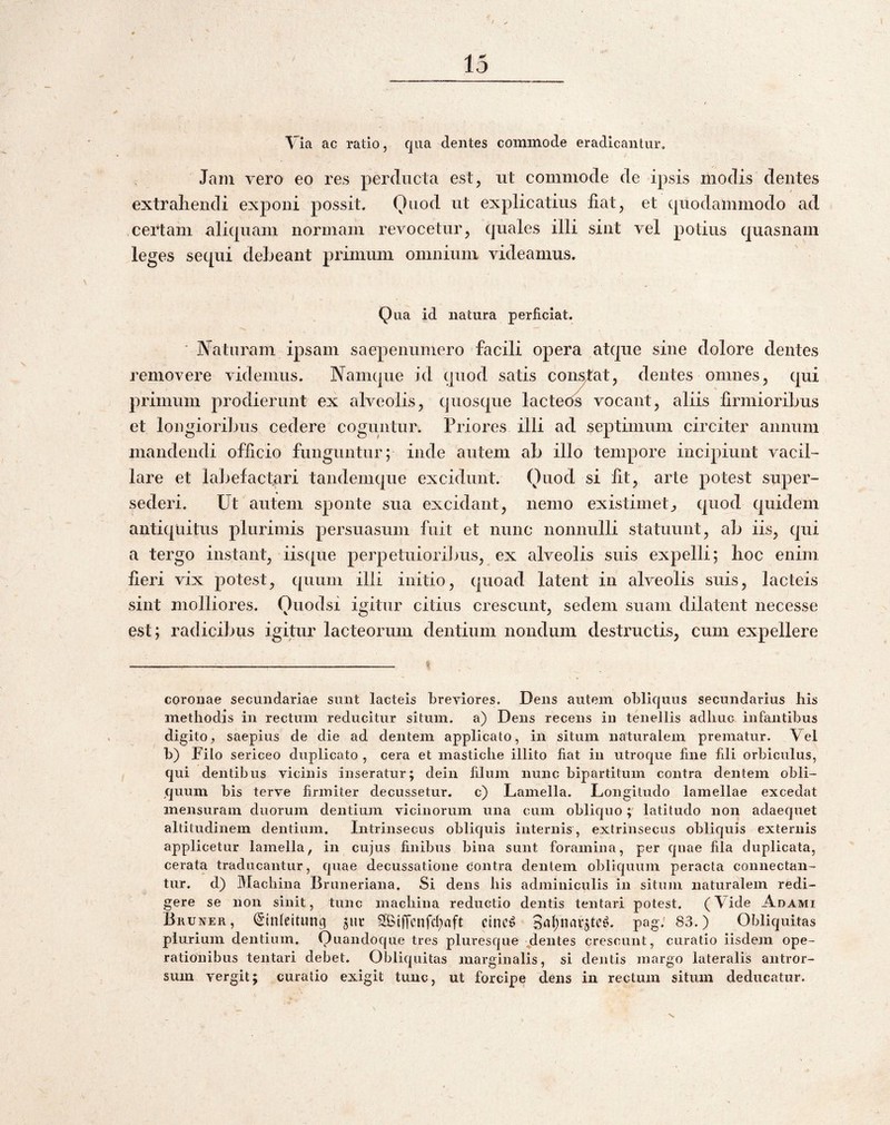 Via ac ratio, qua cientes commode eradicantur. Jam vero eo res perclucta est, iit commode de ipsis modis dentes extrahendi exponi possit. Otiod ut explicatius liat, et quodammodo ad certam aliquam normam revocetur, quales illi sint vel potius quasnam leges sequi debeant primum omnium videamus. Qua id natura perficiat. JYaturam ipsam saepenumero facili opera atque sine dolore dentes removere videmus. Namque id quod satis condat, dentes omnes, qui primum prodierunt ex alveolis, quosque lactetis vocant, aliis firmioribus et longioribus cedere coguntur. Priores illi ad septimum circiter annum mandendi officio funguntur; inde autem ab illo tempore incipiunt vacil¬ lare et labefactari tandemque excidunt. Quod si fit, arte potest super¬ sederi. Ut autem sponte sua excidant, nemo existimet^ quod quidem antiquitus plurimis persuasum fuit et nunc nonnulli statuunt, ab iis, qui a tergo instant, iis([ue perpetuioribus, ex alveolis suis expelli; hoc enim fieri vix potest, quum illi initio, quoad latent in alveolis suis, lacteis sint molliores. Ouodsi igitur citius crescunt, sedem suam dilatent necesse est; radicibus igitur lacteorum dentium nondum destructis, cum expellere coronae secundariae sunt lacteis breviores. Dens autem obliquus secundarius his methodis in rectum reducitur situm, a) Dens recens in tenellis adhuc infantibus digito, saepius de die ad dentem applicato, in situm naturalem prematur. Vel b) Filo sericeo duplicato , cera et mastiche illito fiat iii utroque fine fili orbiculus, qui dentibus vicinis inseratur; dein filum nunc bipartitum contra dentem obli¬ quum bis terve firmiter decussetur. c) Lamella. Longitudo lamellae excedat mensuram duorum dentium vicinorum una cum obliquolatitudo non adaequet altitudinem dentium. Intrinsecus obliquis internis, extrinsecus obliquis externis applicetur lamella, in cujus finibus bina sunt foramina, per quae fila duplicata, cerata traducantur, quae decussatione contra dentem obliquum peracta connectan- tur. d) Machina Bruneriana. Si dens his adminiculis in situm naturalem redi¬ gere se non sinit, tunc machina reductio dentis tentari potest. (Vide Adami BliUNER, ^‘inleitung juc SObiffcnfd^aft cinc^ pag; 83.) Obliquitas plurium dentium. Quandoque tres pluresque ^dentes crescunt, curatio iisdem ope¬ rationibus tentari debet. Obliquitas marginalis, si dentis margo lateralis antror- sum vergit; curatio exigit tuiic, ut forcipe dens in rectum situm deducatur. V