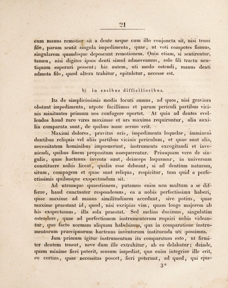 cum manus remolior sit a dente neque cum illo conjuncta sit, nisi tenui filo, parum sentit singula impedimenta, quae, ut voti compotes fiamus, singularem quando({ue deposcunt remotionem. Ouin etiam, si sentirentur, tamen, nisi digitos ipsos denti simul admoveamus, solo fili tractu neu- tiquam superari possent; liic autem, uti modo ostendi, manus denti admota filo, quod altera trahitur, opituletur, necesse est. b) in casibus difficilioribus. Ita de simplicissimis modis locuti sumus, ad quos, nisi graviora obstant impedimenta, utpote facillimos et parum periculi partibus vici¬ nis minitantes primum nos confugere oportet. At quia ad dentes evel¬ lendos haud raro vires maximae et ars maxima requiruntur, alia auxi¬ lia comparata sunt, de quibus nunc sermo erit. - Maximi dolores, pravitas oris, impedimenta loquelae, imminens denti})us reliquis vel aliis partibus vicinis periculum, et quae sunt alia, necessitatem hominibus imposuerunt, instrumenta excogitandi et inve¬ niendi, quibus finem propositum assequerentur. Priusquam vero de sin¬ gulis , quae hactenus inventa suut, deinceps loquamur, in universum constituere nobis liceat, qualia esse debeant, si ad dentium naturam, situm, compagem et quae sunt reli([ua, respicitur, tum quid a perfe¬ ctissimis quibusque exspectandum sit. Ad utramque quaestionem, putamus enim non multum a se dif¬ ferre , haud cunctanter respondemus, ea a nobis perfectissima haberi, ({uae maxime ad manus similitudinem accedunt, sive potius, quae maxime praestant id, quod, nisi excipias vim, quam longe majorem ab his exspectamusj illa sola praestat. Sed melius ducimus, singulatim ostendere, quae ad perfectionem instrumentorum requiri nobis videan¬ tur, quo facto noiuiam aliquam habebimus, qua in comparatione instru¬ mentorum praecipuorum hactenus inventorum instituenda uti possimus. Jam primum igitur instrumentum ita comparatum esto, ut firmi¬ ter dentem teneat, neve dum ille extrahitur^ ab eo delabatur; deinde, quam minime fieri poterit, sensum impediat, quO enim integrior ille erit, eo certius, quae necessitas poscet, fieri poterunt, ad quod, qui ejus-