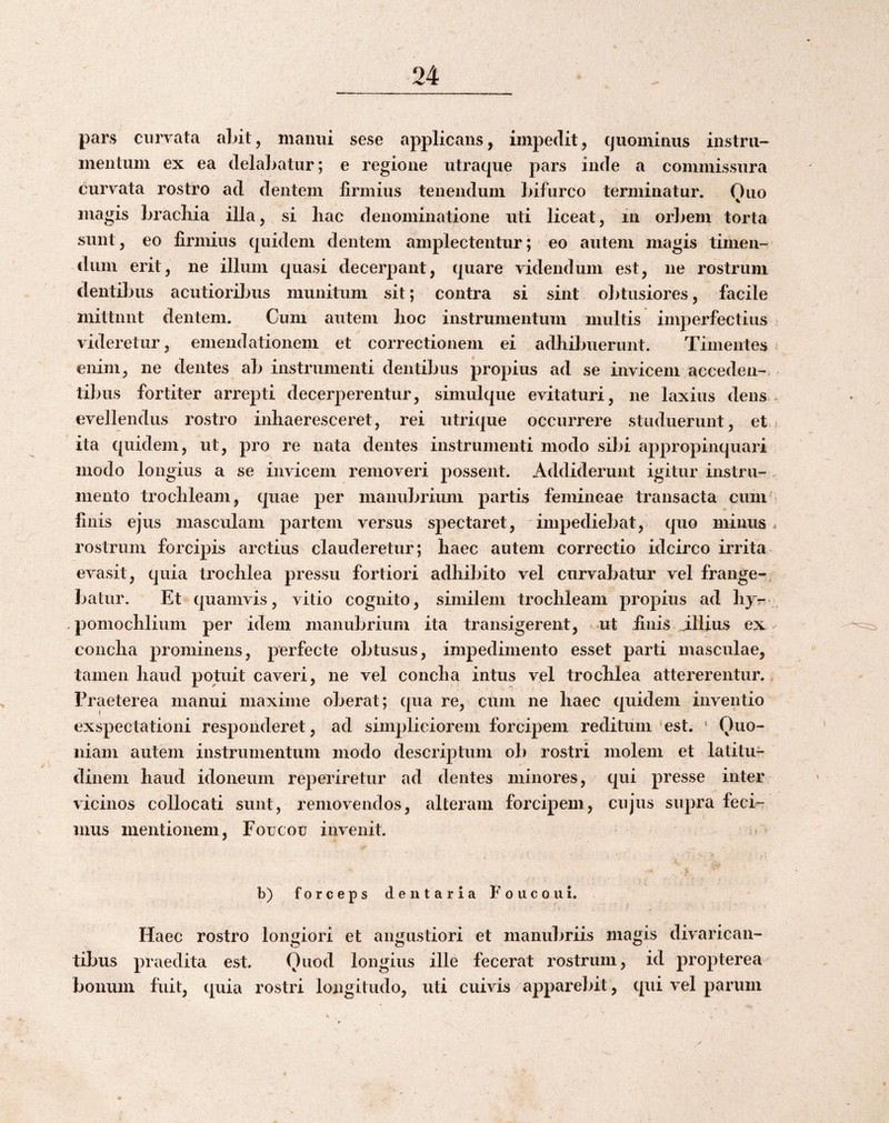 pars curvata abit, niaimi sese applicans, impedit, quominus instru¬ mentum ex ea delaliatur; e regione utraque pars inde a commissura curvata rostro ad dentem firmius tenendum bifurco terminatur. Ouo magis bracilia illa, si hac denominatione uti liceat, iii orbem torta sunt, eo firmius quidem dentem amplectentur; eo autem magis timen¬ dum erit, ne illum quasi decerpant, quare videndum est, ne rostrum dentibus acutioribus munitum sit; contra si sint obtusiores, facile mittunt dentem. Cum autem hoc instrumentum multis imperfectius < videretur, emendationem et correctionem ei adhibuerunt. Timentes ^ enim, ne dentes ab instrumenti dentibus propius ad se invicem acceden¬ tibus fortiter arrepti decerperentur, simulque evitaturi, ne laxius dens , evellendus rostro inhaeresceret, rei utrique occurrere studuerunt, et? ita quidem, ut, pro re nata dentes instrumenti modo sibi appropinquari modo longius a se invicem removeri possent. Addiderunt igitur instru-. mento trochleam, quae per manubrium partis femineae transacta cum* finis ejus masculam partem versus spectaret, impediebat, quo minus * rostrum forcipis arctius clauderetur; haec autem correctio idcirco irrita evasit, quia trochlea pressu fortiori adhibito vel curvabatur vel frange¬ batur. Et quamvis, vitio cognito, similem trochleam propius ad hjr . . pomochlium per idem manubrium ita transigerent, ut finis illius ex concha prominens, perfecte obtusus, impedimento esset parti masculae, tamen haud potuit caveri, ne vel concha intus vel trochlea attererentur. Praeterea manui maxime oberat; qua re, ciirn ne haec quidem inventio exspectationi responderet, ad simpliciorem forcipem reditum‘est. ' Quo¬ niam autem instrumentum modo descriptum ob rostri molem et latitu¬ dinem haud idoneum reperiretur ad dentes minores, qui presse inter vicinos collocati sunt, removendos, alteram forcipem, cujus supra feci-- mus mentionem, Foucou invenit. n V € b) forceps dentaria Foucou i. Haec rostro longiori et angustiori et manubriis magis divarican¬ tibus praedita est. Quod longius ille fecerat rostrum, id propterea bonum fuit, quia rostri longitudo, uti cuivis apparebit, qui vel parum