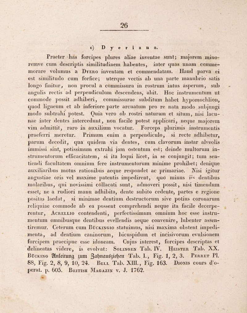 c)Dyeriana. Praeter lias forcipes plures aliae inventae sunt; majorem mino- remve cum descriptis similitudinem liabentes, inter quas unam comme¬ morare volumus a Dyero inventam et commendatam. Flaud parva ei est similitudo cum forfice; uterque vectis ab una parte manubrio satis longo finitur^ non procul a commissura in rostrum intus asperum, sub angulis rectis ad perpendiculum descendens, abit. Hoc instrumentum ut commode possit adhiberi, commissurae subditum habet hjpomochlion, quod ligneum et ab inferiore parte arcuatum pro re nata modo subjungi modo subtrahi potest. Ouia vero ob rostri naturam et situm, nisi lacu¬ nae inter dentes intercedunt, non facile potest applicari, neque majorem vim admittit, ^ raro in auxilium vocatur. Forceps plurimis instrumentis praeferri meretur. Primum enim a perpendiculo, si recte adhibetur, parum decedit, qua' quidem via dentes, cum clavorum instar alveolis immissi sint, potissimum extrahi Jam ostentum ’ est; deinde multorum in¬ strumentorum efficacitatem, si ita loqui licet, in se conjungit; tum sen¬ tiendi facultatem omnium fere instrumentorum minime prohibet; denique auxiliaribus motus rationibus aeque respondet ac primariae. Nisi igitur angustiae oris vel maxime patentis impedirent, qud minus ii*^ dentibus molaribus, qui novissimi collacati sunt, admoveri possit, nisi timendum esset, ne a rudiori manu adhibita, dente subito cedente, partes e regione positas laedat, si minimae dentium destructorum sive potius coronarum reliquiae commode ab ea possent comprehendi neque ita facile decerpe¬ rentur, Acrellio contendenti, perfectissimum omnium hoc esse instru¬ mentum omnibusque dentibus evellendis aeque convenire, lubenter assen- tiremur. Ceterum cum BOckingio statuimus, nisi maxima obstent impedi¬ menta, ad dentium caninorum, bicuspidum et incisivorum evulsionem forcipem praecipue esse idoneam. Cujus interest, forcipes descriptas et delineatas videre, is evolvat: Solingen Tab. IV. Heister Tab. XX. BilcKiNG 9(nlettung jum 3a()naii^jiel)eu Tab. I., Fig. 1, 2, 3. Perret Pl. 88, Fig. 2, 8, 9, 10, 24. Bell Tab. XIII., Fig. 163. Dionis cours d'o- perat. p. 605. British Magazin v. J. 1762. I. j \