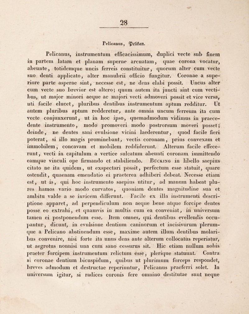 _2^_ # Pelicanus, Pelicanus, instrumentum efiicacissimum, duplici vecte sub finem in partem latam et planam suiDerne arcuatam, quae corona vocatur, abeunte, totidemque uncis ferreis constituitur, quorum alter cum vecte suo denti applicato, alter manubrii officio fungitur. Coronae a supe¬ riore parte asperae sint, necesse est, ne dens elabi possit. Uncus alter cum vecte suo brevior est altero; quum autem ita juncti sint cum vecti¬ bus, ut major minori aeque ac majori vecti admoveri possit et vice versa, uti facile elucet, pluribus dentibus instrumentum aptum redditur. Ut autem pluribus aptum redderetur, ante omnia uncum ferreum ita cum vecte conjunxerunt, ut in hoc ipso, quemadmodum vidimus in praece¬ dente instrumento, modo promoveri modo postrorsum moveri posset; deinde, ne dentes sani evulsione vicini laederentur, quod facile fieri poterat, si illo magis prominebant, vectis coronam, prius convexam et immobilem, concavam et mobilem reddiderunt. Alterum facile effece¬ runt, vecti in capitulum a vertice sulcatum abeunti coronam immittendo eamque vinculi ope firmando et stabiliendo. Bucking in libello saepius citato ne ita quidem, ut exspectari possit, perfectum esse statuit, quare ostendit, quaenam emendatio ei praeterea adhiberi debeat. Necesse etiam est, ut is, qui hoc instrumento saepius utitur, ad manum habeat plu- res hamos vario modo curvatos, quoniam dentes magnitudine sua et ambitu valde a se invicejii differunt. Facile ex illa instrumenti descri¬ ptione apparet, ad perpendiculum non aecpie bene atcpie forcipe dentes posse eo extrahi, et quamvis in multis cum ea conveniat, in universum tamen ei postponendum esse. Item omnes, qui denti])us evellendis occu¬ pantur, dicunt, in evulsione dentium caninorum et incisivorum pleruni- ({ue a Pelicano abstinendum esse, maxime autem illum dentibus molari¬ bus convenire, nisi forte ita unus dens ante alterum collocatus reperiatur, ut aegrotus nonnisi una cum sano cessurus sit. Hic etiam nullum nobis praeter forcipem instrumentum relictum esse, plericpie statuunt. Contra sI coronae dentium Ijicuspidum, quibus ut plurimum forceps respondet, breves admodum et destructae reperiuntur. Pelicanus praeferri solet. In universum igitur, si radices coronis fere omnino destitutae sunt neque