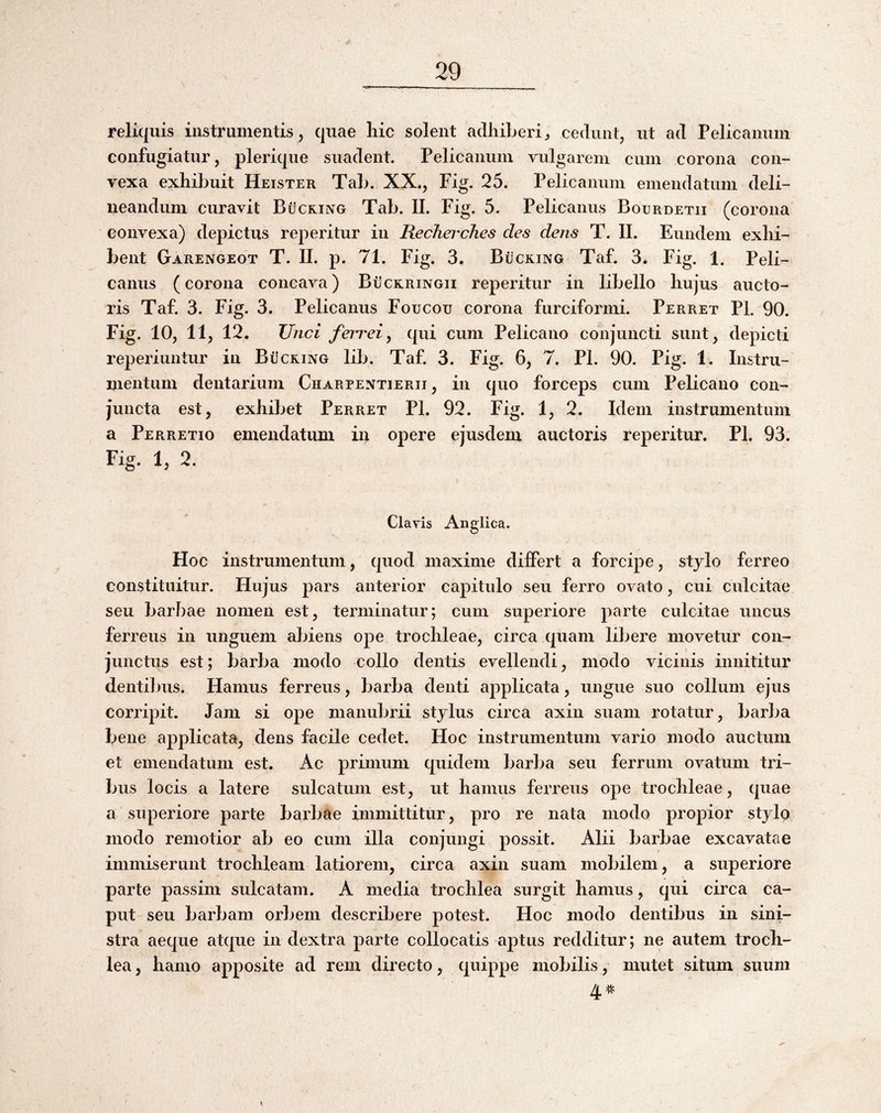 reliquis instrumentis , quae hic solent adhiberi ^ cedunt, ut ad Pelicanum confugiatur, plerique suadent. Pelicanum vidgarem cum corona con¬ vexa exhibuit Heister Tab. XX., Fig. 25. Pelicanum emendatum deli¬ neandum curavit Bucking Tab. II. Fig. 5. Pelicanus Bocrdetii (corona convexa) depictus reperitur in RechercJies des dens T. II. Eundem exhi¬ bent Garengeot T. II. p. 71. Fig. 3. Bucking Taf. 3. Fig. 1. Peli¬ canus (corona concava) Buckringii reperitur in libello hujus aucto¬ ris Taf. 3. Fig. 3. Pelicanus Foucou corona furciformi. Perret Pl. 90. Fig. 10, 11, 12. Unci ferrei^ qui cum Pelicano conjuncti sunt, depicti reperiuntur in Bucking lib. Taf. 3. Fig. 6, 7. Pl. 90. Pig. 1. Instru¬ mentum dentarium Charpentierii , in quo forceps cum Pelicano con¬ juncta est, exhibet Perret PL 92. Fig. 1, 2. Idem instrumentum a Perretio emendatum in opere ejusdem auctoris reperitur. Pl. 93. Fig. 1, 2. Clavis Anglica. Hoc instrumentum, quod maxime differt a forcipe, stjlo ferreo constituitur. Hujus pars anterior capitulo seu ferro ovato, cui culcitae seu barbae nomen est, terminatur; cum superiore parte culcitae uncus ferreus in unguem abiens ope trochleae, circa quam libere movetur con¬ junctus est; barba modo collo dentis evellendi, modo vicinis innititur dentibus. Hamus ferreus, barba denti applicata, ungue suo collum ejus corripit. Jam si ope manubrii stylus circa axin suam rotatur, barba bene applicata, dens facile cedet. Hoc instrumentum vario modo auctum et emendatum est. Ac primum quidem barba seu ferrum ovatum tri¬ bus locis a latere sulcatum est, ut hamus ferreus ope trochleae, quae a superiore parte barbae immittitur, pro re nata modo propior stylo modo remotior ab eo cum illa conjungi possit. Alii barbae excavatae immiserunt trochleam latiorem, circa axin suam mobilem, a superiore parte passim sulcatam. A media trochlea surgit hamus, qui circa ca¬ put seu barbam orbem describere potest. Hoc modo dentibus in sini¬ stra aeque atque in dextra parte collocatis aptus redditur; ne autem troch¬ lea, hamo apposite ad rem directo, quippe mobilis, mutet situm suum 4^