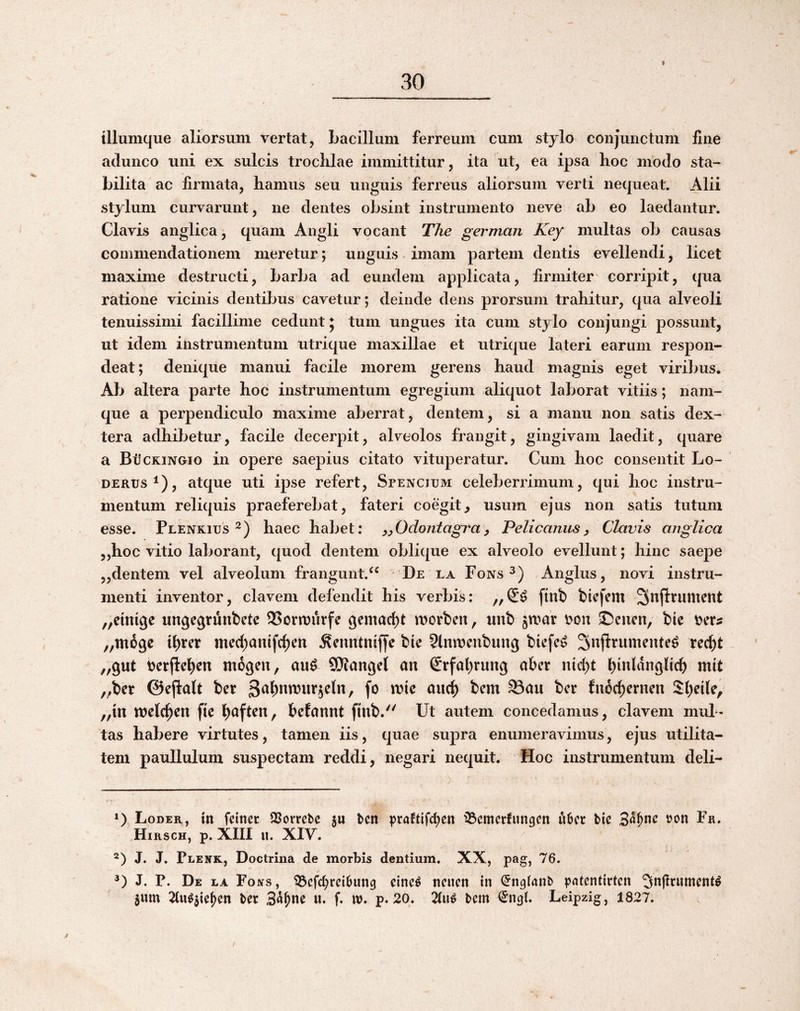 I tllumque aliorsum vertat, bacillum ferreum cum stjlo conjunctum fine adunco uni ex sulcis troclilae immittitur, ita ut, ea ipsa hoc modo sta¬ bilita ac firmata, hamus seu unguis ferreus aliorsum verti nequeat. Alii stylum curvarunt, ne dentes obsint instrumento neve ab eo laedantur. Clavis anglica j quam Angli vocant The german Key multas ob causas commendationem meretur; unguis imam partem dentis evellendi, licet maxime destructi, barba ad eundem applicata, firmiter' corripit, qua ratione vicinis dentibus cavetur; deinde dens prorsum trahitur, qua alveoli tenuissimi facillime cedunt 5 tum ungues ita cum stylo conjungi possunt, ut idem instrumentum utrique maxillae et utrique lateri earum respon¬ deat; denique manui facile morem gerens haud magnis eget viribus. Ab altera parte hoc instrumentum egregium aliquot laborat vitiis; nam¬ que a perpendiculo maxime aberrat, dentem, si a manu non satis dex¬ tera adhibetur, facile decerpit, alveolos frangit, gingivam laedit, quare a Bijckingio in opere saepius citato vituperatur. Cum hoc consentit Lo- DERUs^), atque uti ipse refert, Spencium celeberrimum, tjui hoc instru¬ mentum reliquis praeferebat, fateri coegit^ usum ejus non satis tutum esse. Plenkius haec habet: y^Odontagray Pelicanusy Clavis anglica ,,hoc vitio laborant, quod dentem oblique ex alveolo evellunt; hinc saepe „dentem vel alveolum frangunt.^^ De la Fons 3) Anglus, novi instru¬ menti inventor, elavem defendit his verbis: ftnb btefem Snjlrument „ctiuge ungegrunbete 95orivurfe gemac^t morben, unb 35eucn, bie ,,m69c tbter med;anifc^en ^cimtniffc btc 2lnn)cubung biefe^ Snflrumente^ rec^t „9ut tjerjlc^en mogen, au^ SDiangel an Srfat^rung aber lucbt binldngltcb mit ,^bcr ©ejlalt ber fnde^ernen Sbeile, „in welcl^en fte befannt finb. Ut autem concedamus, elavem mul¬ tas habere virtutes, tamen iis, quae supra enumeravimus, ejus utilita¬ tem paullulum suspectam reddi, negari nequit. Hoc instrumentum deli- ») Loder, in fcinec QSorrebe ju ben ^)ra!tifd)en '33cmcrfun9cn ubee bic tjon Fa. Hirsch, p. XIII u. XIV. J. J. Plenk, Doctrina de morbis dentium. XX, pag, 76. J. P. De la Fojts, iBcfd^ccibun^ cine^ ncucn in (Jngianb |)atentirtcn 5n|Inimcnt^ jum ^u^$ie^cn ber 3n^ne u. f. U). p. 20. 2(u^ bem Leipzig, 1827. y