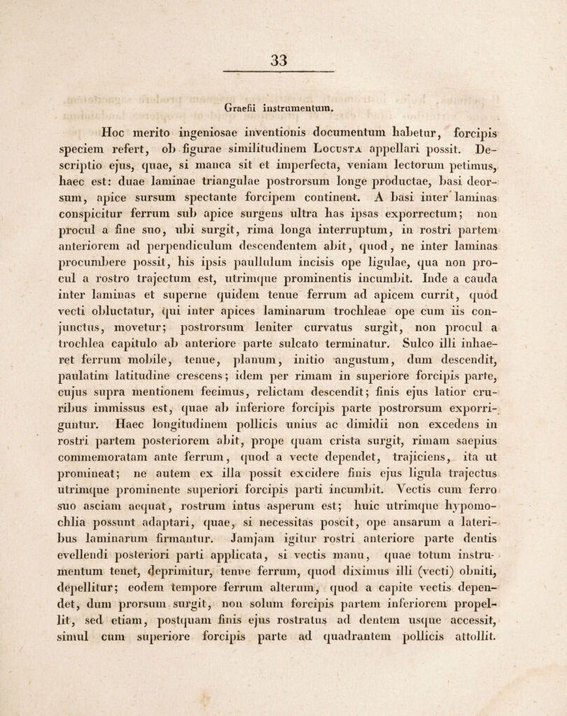 Graefii instrumentum. Hoc merito ingeniosae inventionis documentum liaLetur, forcipis speciem refert, oL figurae similitudinem Locusta appellari possit. De¬ scriptio ejus, quae, si manca sit et imperfecta, veniam lectorum petimus, haec est: duae laminae triangulae postrorsum longe productae, hasi deor¬ sum, apice sursum spectante forcipem continent:. A hasi inter laminas conspicitur ferrum suh apice surgens ultra has ipsas experrectum; non proctd a fine suo, idti surgit, rima longa interruptum, in rostri partem> anteriorem ad perpendiculum descendentem ahit, quod, ne inter laminas procumhere possit, his ipsis paullnliim incisis ope ligulae, qua non pro¬ cul a rostro trajectum est, utrinupie prominentis incumbit. Inde a cauda inter laminas et superne quidem tenue ferrum ad apicem currit, quod vecti obluctatur, qui inter apices laminarum trochleae ope cum iis con¬ junctus, movetur; postrorsum leniter curvatus surgit, non procul a trochlea capitulo ab anteriore parte sulcato terminatur. Sulco illi inhae¬ ret ferrum mobile, tenue, planum, initio angustum, dum descendit, paulatim latitudine crescens; idem per rimam in superiore forcipis parte, cujus supra mentionem fecimus, relictam descendit; finis ejus latior cru¬ ribus immissus est, quae ab inferiore forcipis parte postrorsum exporri¬ guntur. Haec longitudinem pollicis unius ac dimidii non excedens in rostri partem posteriorem abit, prope quam crista surgit, rimam saepius commemoratam ante ferrum, quod a vecte dependet, trajiciens, ita ut promineat; ne autem ex illa possit excidere finis ejus ligula trajectus utrimque prominente superiori forcipis parti incumbit. Vectis cum ferro suo asciam aequat, rostrum intus asperum est; huic utrimque hypomo- chlia possunt adaptari, quae, si necessitas poscit, ope ansarum a lateri¬ bus laminarum firmantur. Jamjam igitur rostri anteriore parte dentis evellendi posteriori parti applicata, si vectis manu, (piae totum instru¬ mentum tenet, ileprimitur, teime ferrum, cjuod diximus illi (vecti) obniti, depellitur; eodem tempore ferrum alterum, (juod a capite vectis depen¬ det, dum prorsum surgit, non solum forcipis partem inferiorem propel¬ lit, sed etiam, postcpiam finis ejus rostratus ad dentem uscpie accessit, simul cum superiore forcipis parte ad (quadrantem pollicis attollit.