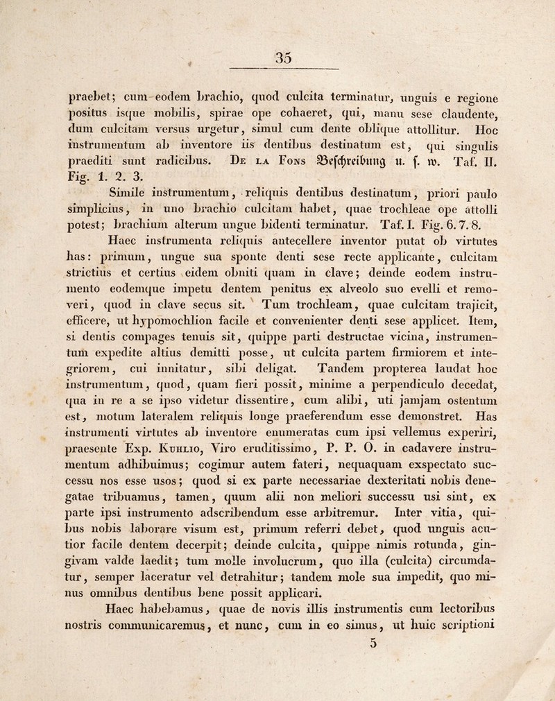 praebet; cum eodem brachio, quod culcita terminatur, unguis e regione positus isque mobilis, spirae ope cohaeret, qui, manu sese claudente, dum culcitam versus urgetur, simul cum dente oblique attollitur. Hoc instrumentum ab inventore iis dentibus destinatum est, qui singulis praediti sunt radicibus. De la Fons 93cfcfii*cihing u. f. n). Taf. II. Fig. 1. 2. 3. Simile instrumentum, reliquis dentibus destinatum, priori paulo simplicius, in uno brachio culcitam habet, quae trochleae ope attolli potest; brachium alterum ungue bidenti terminatur, Taf. 1. Fig. 6.7.8. Haec instrumenta reli([uis antecellere inventor putat ob virtutes has: primum, ungue sua sponte denti sese recte applicante, culcitam strictius et certius eidem obniti ([uam in clave; deinde eodem instru¬ mento eodemque impetu dentem penitus ex alveolo suo evelli et remo¬ veri, quod in clave secus sit. Tum trochleam, quae culcitam trajicit, efhcere, ut hjqiomochlion facile et convenienter denti sese applicet. Item, si dentis compages tenuis sit, quippe parti destructae vicina, instrumen¬ tum expedite altius demitti posse, ut culcita partem firmiorem et inte¬ griorem, cui innitatur, sibi deligat. Tandem propterea laudat hoc instrumentum, quod, quam fieri possit, minime a perpendiculo decedat, qua in re a se ipso videtur dissentire, cum alibi, uti Jamjam ostentum est, motum lateralem reliquis longe praeferendum esse demonstret. Has instrumenti virtutes ab inventore enumeratas cum ipsi vellemus experiri, praesente Exp. Kuhho, Viro eruditissimo, P. P. 0. in cadavere instru¬ mentum adhibuimus; cogimur autem fateri, nequaquam exspectato suc¬ cessu nos esse usos; quod si ex parte necessariae dexteritati nobis dene¬ gatae tribuamus, tamen, quum alii non meliori successu usi sint, ex parte ipsi instrumento adscribenduni esse arbitremur. Inter vitia, qui¬ bus nobis laborare visum est, primum referri debet, quod unguis acu¬ tior facile dentem decerpit; deinde culcita, quippe nimis rotunda, gin¬ givam valde laedit; tum molle involucrum, quo illa (culcita) circumda¬ tur, semper laceratur vel detrahitur; tandem mole sua impedit, quo mi¬ nus omnibus dentibus bene possit applicari. Haec habebamus, quae de novis illis instrumentis cum lectoribus nostris communicaremus, et nunc, cum in eo simus, ut huic scriptioni 5