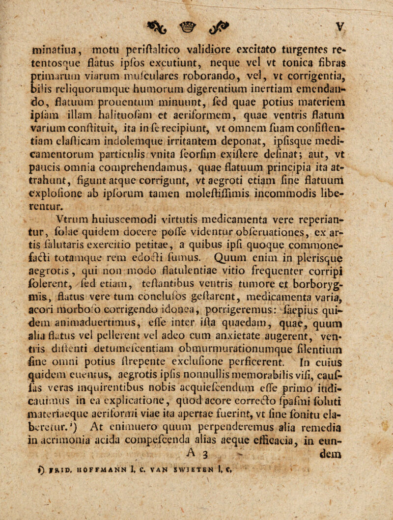 minatiua, motu peridaltico validiore excitato turgentes re- tentosque flatus ipfos excutiunt, neque vel vt tonica fibras primarum viarum mulculares roborando, vel, vt corrigentia, bilis reliquorumque humorum digerentium inertiam emendan¬ do, flatuum prouentum minuunt, fed quae potius materiem ipiam illam halituofam et aeriformem, quae ventris flatum varium conftituit, ita in fe recipiunt, vt omnem fuam confiden¬ tiam elaflicam indolemque irritantem deponat, ipfisque medi¬ camentorum particulis vnita feorfijn exiflere definat; aut, vt paucis omnia comprehendamus, quae flatuum principia ita at¬ trahunt, figunt atque corrigunt, vt aegroti etiam fine flatuum explofione ab ipforum tamen moleftiflimis incommodis libe¬ rentur. Vtrum huiusccmodi virtutis medicamenta vere reperian- tur, fblae quidem docere poffe videntur©bferuationes, exar¬ tis falutaris exercitio petitae, a quibus ipfi quoque commone¬ facti totamque rem edocli fumus. Quum enim in plerisque aegrotis, qui non inodo flatulentiae vitio frequenter corripi folerent, fed etiam, teflantibus ventris tumore ejt borboryg- mis., flatus vere tum concluibs gedarent, medicamenta varia, acori morbo o corrigendo idonea, porrigeremus: fiiepius qui¬ dem animaduertimus, ede inter ida quaedam, quae, quum alia flatus vel pellerent vel adeo cum anxietate augerent/ ven¬ tris diflenti detumefcentiam obmurmurationumque filentium fine omni potius drepente exclufione perficerent. In cuius quidem ettentus, aegrotis ipfis nonnullis memorabilis vili, caufi* fas veras inquirentibus nobis acquiefeendum ede primo iudi- cauimus in ea explicatione, quod acore corredto fpafmi foluti materiaeque aeriformi viae ita apertae fuerint, vt fine fonitu ela- beretur. *) At cnimuero quum perpenderemus alia remedia in acrimonia acida compefcenda alias aeque efficacia, in eun- A 3 - dem j) fRlD, HOFFMANN 1, C. VAN SWIETEN 1, C*