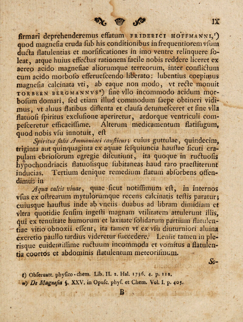 ( % & ■ : ix firmari deprehenderemus effatum friderici hoVfmakni/) quod magnefia cruda fub his conditionibus infrequentiorem vfium ducfta flatulentias et morfificationes in imo ventre relinquere fo- ]eat, atque huius effe&us rationem facile nobis reddere liceret ex aereo acido magnefiae aliorumque terreorum, inter confliflum cum acido morbofo efferuefeendo liberato: lubentius coepimus magnefia calcinata vti, ab eaque non modo, vt re<fte monuit torbern bergmannvs*) fine vito incommodo acidum mor- bofum domari, fed etiam illud commodum faepe obtineri vidi- x mus, vt aluus flatibus diflenta et claufa detumefeeret et fine vlla flatuofi fpiritus exclufione aperiretur, ardorque ventriculi com- pefceretur efficaciffime. Alterum medicamentum flatifugum, quod nobis vfu innotuit, eft Spiritus falis A mmoniaci cauficus^ cuius guttulae, quindecim, triginta aut quinquaginta ex aquae fefquiuncia hauftae ficuti cra¬ pulam ebrioforum egregie difeutiunt, ita quoque in ru&uofis hypochondriacis flatuofisque fubitaneas haud raro praeftiterunt inducias. Tertium denique remedium flatum abforbens offen^ dimus in Aqua calcis vinae^ quae -ficut notiflimufti eft, in internos vfus ex oftrearum mytulorumque recens calci natis teftis paratur; cuiusque hauftus inde ab vnciis duabus ad libram dimidiam et vitra quotidie fenfim ingefti magnam vtilitatem attulerunt illis, qui ex tenuitate humorum et laxitate folidarum partium flatulen¬ tiae vitio obnoxii effent, ita tamen vt ex vfu diuturniori aluina excretio paullo tardius videretur fuecedere; Leniit tamen in ple- risque euidentiflime rueftuum incommoda et vomitus a flatulen¬ tia coortds et abdominis flatulentum meteorifmum. &- t) Obferuatt. piiyfico • ehem. Lib. II. 2. Hal. 1736. 4. p. in. «) De Magnefia §. XXV, in Opufc, phyf. et Chem. Vob I, p. 4°5* B s