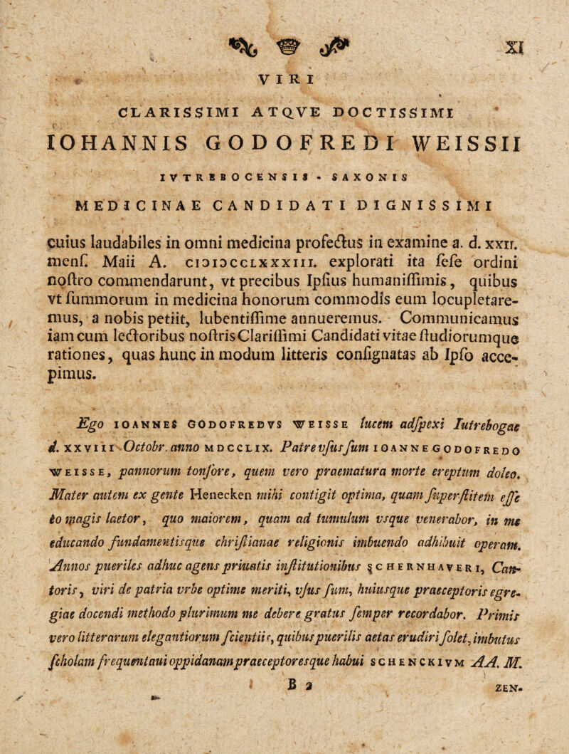 VIRI • \ > ' . - v* % CLARISSIMI ATQVE DOCTISSIMI / - IOHANNIS GODOFREbl WEISSII IVTREBOCENSIJ- SAXONIS MEDICINAE CANDIDATI DIGNISSIMI cuius laudabiles in omni medicina profe&us in examine a. d. xxir. menh Maii A. cioidcclxxxiii. explorati ita fele ordini noftro commendarunt, vt precibus Iplius humaniffimis, quibus vt fummorum in medicina honorum commodis eum locupletare¬ mus, a nobis petiit, lubentiffime annueremus. Communicamus iamcum leftoribus noftrisClariffimi Candidativitaeftudiorumque rationes, quas hunc in modum litteris confignatas ab Ipfo acce¬ pimus. Ego io annes godofrebvs weisse lucem adfpexi Iutrebogae rf. xxviii Octobr. anno mdcclix, Patre vfusfum ioannegodofredo weisse, pannorum tonfore, quem vero praematura morte ereptum do/eot Mater autem ex gente Henecken mihi contigit optima, quam Jkper/litem ej]'e io magis laetor 3 quo maiorem, quam ad tumulum vsque venerabor, in me educando fundamentis que chrifiianae religionis imbuendo adhibuit operam. Annos pueriles adhuc agensprluatis inJUtutionibus § c h e r nh a veri, Cart* toris, viri de patria vrbe optime meriti, vjus fum, huius que praeceptoris egre* giae docendi methodo plurimum me debere gratus femper recordabor. Primis vero litterarum elegantiorum fcieptiir, quibus puerilis aetas erudirifolet, imbutus fcholam frequmtaui oppidanam praeceptor esque habui schenckivm A A. M, ZEN*