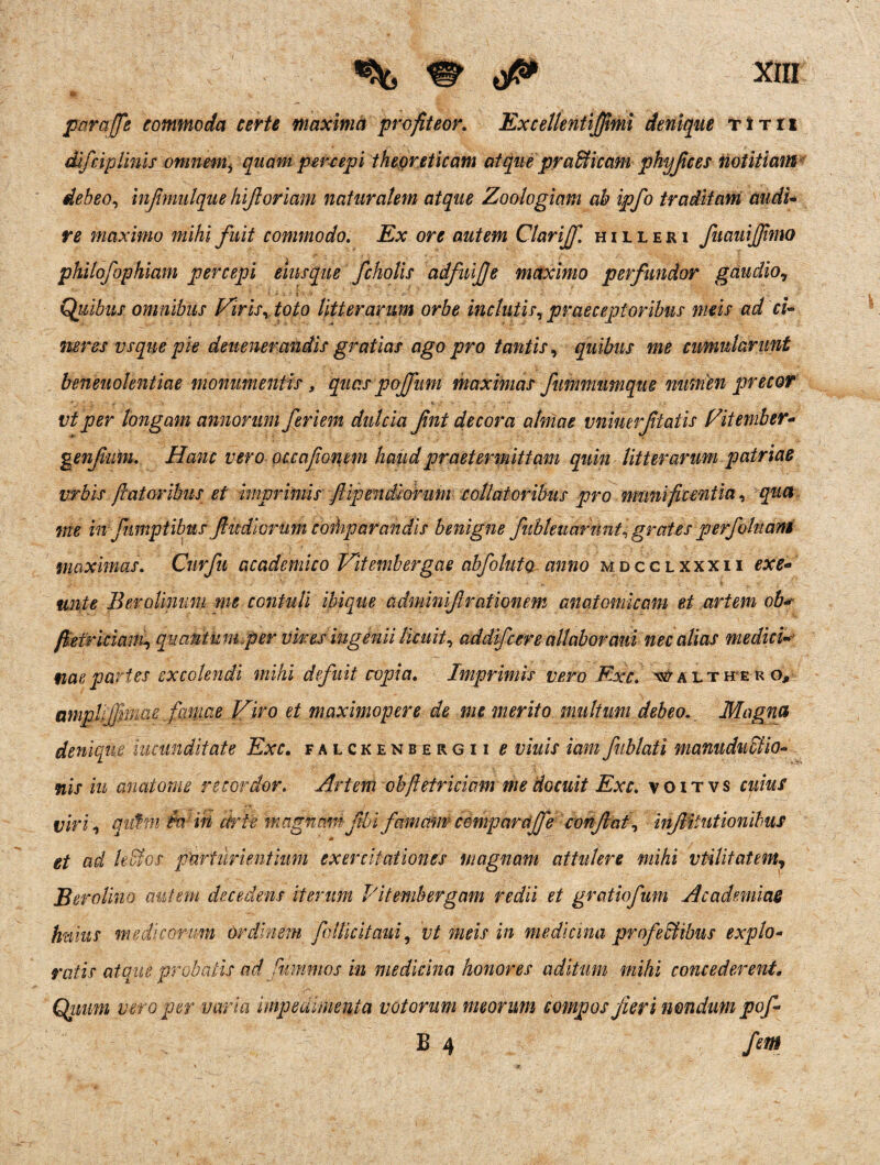 parajfe commoda certe maxima profiteor. Excellentiffimi denique titii difciplinis omnemi quampercepi theoreticam atque praffiicam phyjices notitiam debeo, injimulque hijtoriam naturalem atque Zoologiam ab ipfo traditam audi- re maximo mihi fuit commodo. Ex ore autem Clarijf. hilleri fuauijjimo philofophiam percepi eiusque fcholis adfuife maximo perfundor gaudio, Quibus omnibus Viris, toto litterarum orbe inclutis, praeceptoribus meis ad ci¬ neres vsque pie devenerandis gratias ago pro tantis, quibus me cumularunt beneuolentiae monumentis, quas pojfum maximas fummumque numen precor vtper longam annorum feri em dulcia fnt decora almae vninerftatis Vitember- g enfium. Hanc vero occafon em haud praetermittam quin litterarum patriae vrbis flatoribus et imprimis ftipendiohim collaioribus pro munificentia, qua me in fumptibus fidiorum comparandis benigne fiibleuarnnt, grates perfohtam maximas. Curfit academico Vitembergae abfolutQ anno mdcclxxxii exe* unie BeroUnum me contuli ibique adminif rationem anatomicam et artem ob* 'Martii qmntkm.per viresingenii licuit, addifcere allabor ani nec alias medici• nae partes excolendi mihi defuit copia. Imprimis vero Exc. walthero, amplifknae famae Viro et maximopere de me merito multum debeo. Magna denique iucunditate Exc. falckenbergii e viuis iamfublati manuduclio- nis iu anatome recordor. Artem cbftetriciam me docuit Exc. voitvs cuius viri, autm Win certe magnam ftbi famam cempardjfe confiat, injliiiitionibus et ad Udos parturientium exercitationes magnam attulere mihi vtilitatem, Berotino autem decedens iterum 1'itembergam redii et gratiofum Academiae huius medicorum ordinem follkitaui, vt meis in medicina profefitibus explo¬ ratis atque probatis ad fummos iu medicina honores aditum mihi concederent. Qimm vero per varia impedimenta votorum meorum compos feri nondum pof B 4 fem