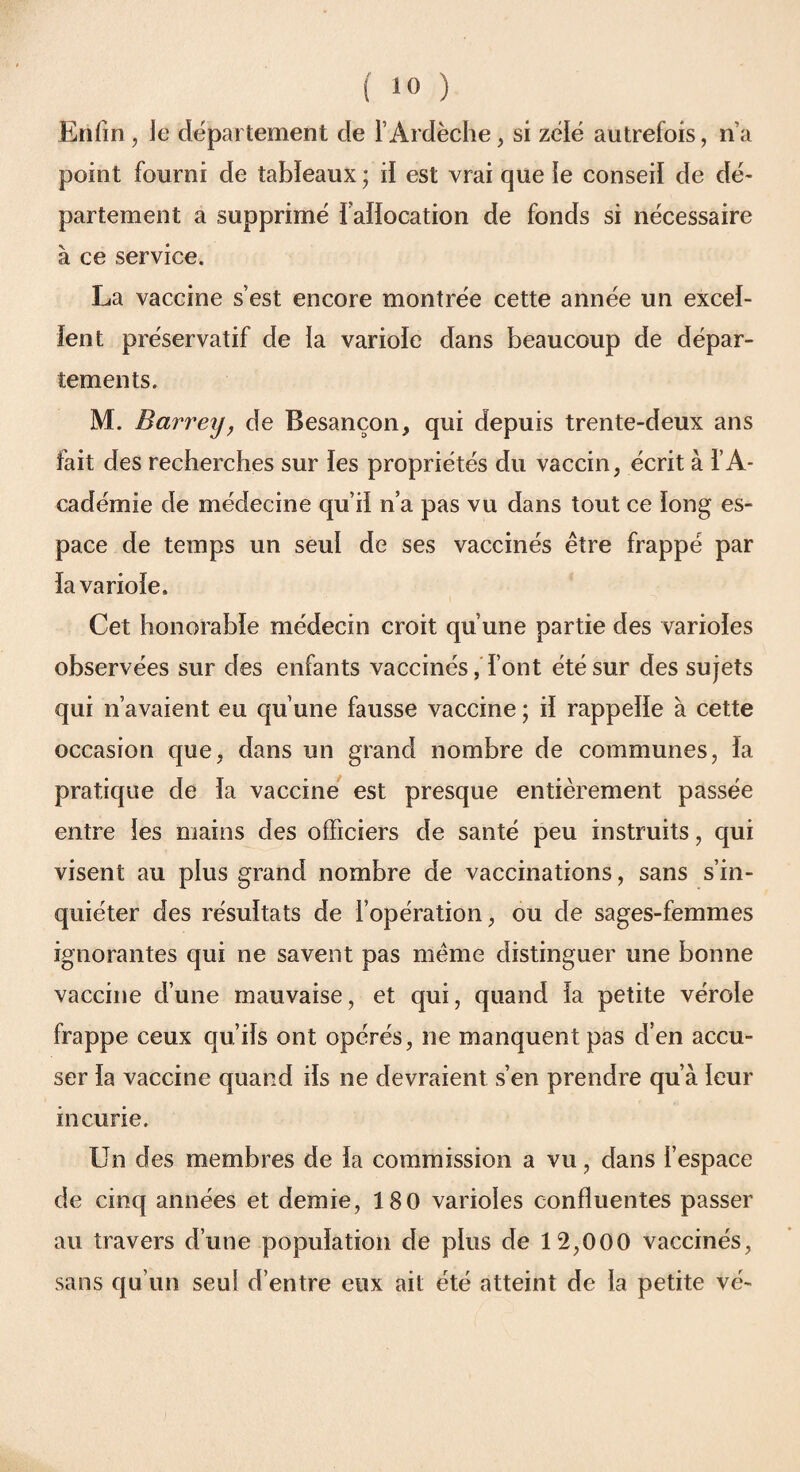 ( 1» ) Enfin, le département de T Ardèche, si zélé autrefois, n’a point fourni de tableaux ; il est vrai que le conseil de dé¬ partement a supprimé i aiïocation de fonds si nécessaire à ce service. La vaccine s’est encore montrée cette année un excel¬ lent préservatif de la variole dans beaucoup de dépar¬ tements. M. Barreij, de Besançon, qui depuis trente-deux ans fait des recherches sur fes propriétés du vaccin, écrit à l’A¬ cadémie de médecine qu’il n’a pas vu dans tout ce long es¬ pace de temps un seul de ses vaccinés être frappé par la variole. Cet honorable médecin croit qu’une partie des varioles observées sur des enfants vaccinés, l’ont été sur des sujets qui n’avaient eu qu’une fausse vaccine ; il rappelle à cette occasion que, dans un grand nombre de communes, la pratique de la vaccine est presque entièrement passée entre les mains des officiers de santé peu instruits, qui visent au plus grand nombre de vaccinations, sans s’in¬ quiéter des résultats de l’opération, ou de sages-femmes ignorantes qui ne savent pas même distinguer une bonne vaccine d’une mauvaise, et qui, quand la petite vérole frappe ceux qu’ils ont opérés, ne manquent pas d’en accu¬ ser la vaccine quand ils ne devraient s’en prendre qu’à leur incurie. Un des membres de la commission a vu, dans l’espace de cinq années et demie, 180 varioles confluentes passer au travers d’une population de plus de 12,000 vaccinés, sans qu’un seul d’entre eux ait été atteint de la petite vé-