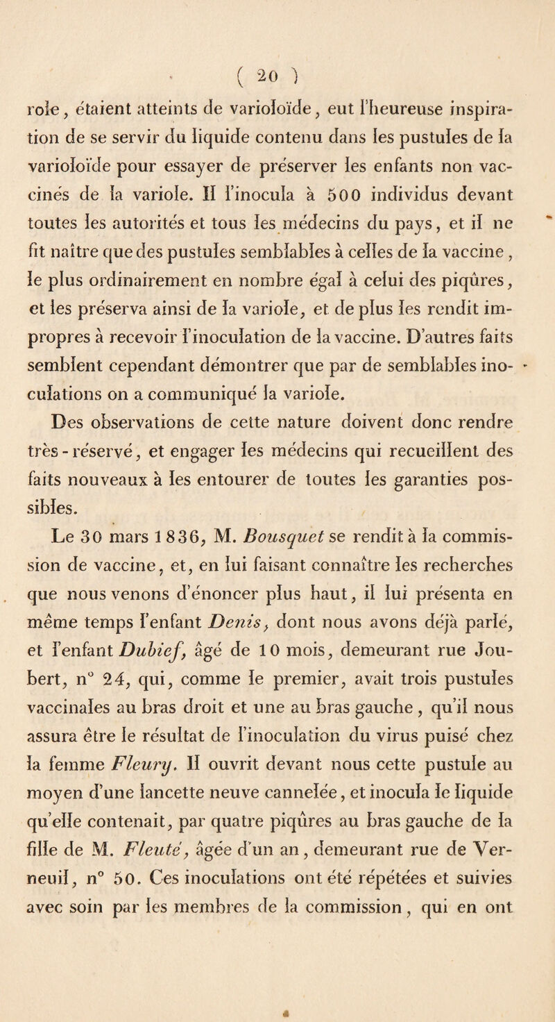 rôle, étaient atteints de varioioïde, eut l'heureuse inspira¬ tion de se servir du liquide contenu dans les pustules de la varioioïde pour essayer de préserver les enfants non vac¬ cinés de la variole. Il l’inocula à 500 individus devant toutes les autorités et tous les médecins du pays, et il ne fit naître que des pustules semblables à celles de la vaccine , le plus ordinairement en nombre égal à celui des piqûres, et les préserva ainsi de la variole, et de plus les rendit im¬ propres à recevoir l’inoculation de la vaccine. D’autres faits semblent cependant démontrer que par de semblables ino- - culations on a communiqué la variole. Des observations de cette nature doivent donc rendre très - réservé, et engager les médecins qui recueillent des faits nouveaux à les entourer de toutes les garanties pos¬ sibles. Le 30 mars 1836, M. Bousquet se rendit à la commis¬ sion de vaccine, et, en lui faisant connaître les recherches que nous venons d’énoncer plus haut, il lui présenta en même temps l’enfant Denis, dont nous avons déjà parlé, et l’enfant Dubief, âgé de 10 mois, demeurant rue Jou- bert, n° 24, qui, comme le premier, avait trois pustules vaccinales au bras droit et une au bras gauche , qu’il nous assura être le résultat de l’inoculation du virus puisé chez la femme Fleury. Il ouvrit devant nous cette pustule au moyen d’une lancette neuve cannelée, et inocula le liquide qu elle contenait, par quatre piqûres au bras gauche de la fille de M. Fleuté, âgée d'un an, demeurant rue de Ver- neuil, n° 50. Ces inoculations ont été répétées et suivies avec soin par les membres de la commission, qui en ont