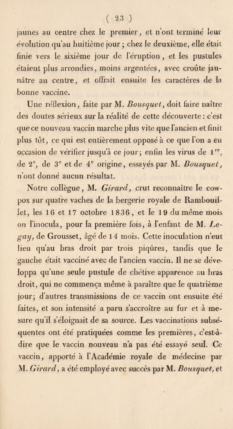 jaunes au centre chez le premier, et n’ont terminé leur évolution qu’au huitième jour ; chez ie deuxième, elle était finie vers ie sixième jour de i éruption , et les pustules étaient plus arrondies, moins argentées, avec croûte jau¬ nâtre au centre, et offrait ensuite les caractères de la bonne vaccine. Une réflexion, faite par M. Bousquet, doit faire naître des doutes sérieux sur la réalité de cette découverte : c’est que ce nouveau vaccin marche plus vite que l’ancien et finit plus tôt, ce qui est entièrement opposé à ce que l’on a eu occasion de vérifier jusqu’à ce jour; enfin les virus de lre, de 2e, de 3e et de 4e origine, essayés par M. Bousquet, n’ont donné aucun résultat. Notre collègue, M. Girard, crut reconnaître le cow- pox sur quatre vaches de la bergerie royale de Rambouil¬ let, les 16 et 17 octobre 18 36, et le 19 du meme mois on l’inocula, pour la première fois, à l’enfant de M. Le- gay, de Grousset, âgé de 14 mois. Cette inoculation n’eut lieu qu’au bras droit par trois piqûres, tandis que le gauche était vacciné avec de l’ancien vaccin. Il ne se déve¬ loppa qu’une seule pustule de chétive apparence au bras droit, qui ne commença même à paraître que le quatrième jour; d’autres transmissions de ce vaccin ont ensuite été faites, et son intensité a paru s’accroître au fur et à me¬ sure qu’il s’éloignait de sa source. Les vaccinations subsé¬ quentes ont été pratiquées comme les premières, c’est-à- dire que le vaccin nouveau n’a pas été essayé seul. Ce vaccin, apporté à fAcadémie royale de médecine par M. Girard, a été employé avec succès par M. Bousquet, et