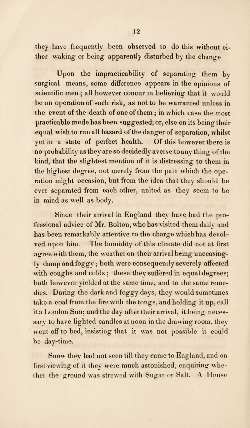they have frequently been observed to do this without ei¬ ther waking or being apparently disturbed by the change Upon the impracticability of separating them by surgical means, some difference appears in the opinions of scientific men ; all however concur in believing that it would be an operation of such risk, as not to be warranted unless in the event of the death of one of them; in which case the most practicable mode has been suggested; or, else on its being their equal w ish to run all hazard of the danger of separation, w hilst yet in a state of perfect health. Of this however there is no probability as they are so decidedly averse to any thing of the kind, that the slightest mention of it is distressing to them in the highest degree, not merely from the pain which the ope¬ ration might occasion, but from the idea that they should be ever separated from each other, united as they seem to be in mind as w ell as body. Since their arrival in England they have had the pro¬ fessional advice of Mr. Bolton, who has visited them daily and has been remarkably attentive to the charge which has devol¬ ved upon him. The humidity of this climate did not at first agree with them, the weather on their arrival being unceasing¬ ly damp and foggy; both were consequently severely affected w ith coughs and colds ; these they suffered in equal degrees; both however yielded at the same time, and to the same reme¬ dies. During the dark and foggy days, they w ould sometimes take a coal from the fire with the tongs, and holding it up, call it a London Sun; and the day after their arrival, it being neces¬ sary to have lighted candles at noon in the drawing room, they went off to bed, insisting that it was not possible it could be day-time. Snow they had not seen till they came to England, and on first viewing of it they w ere much astonished, enquiring whe¬ ther the ground was strewed with Sugar or Salt. A House
