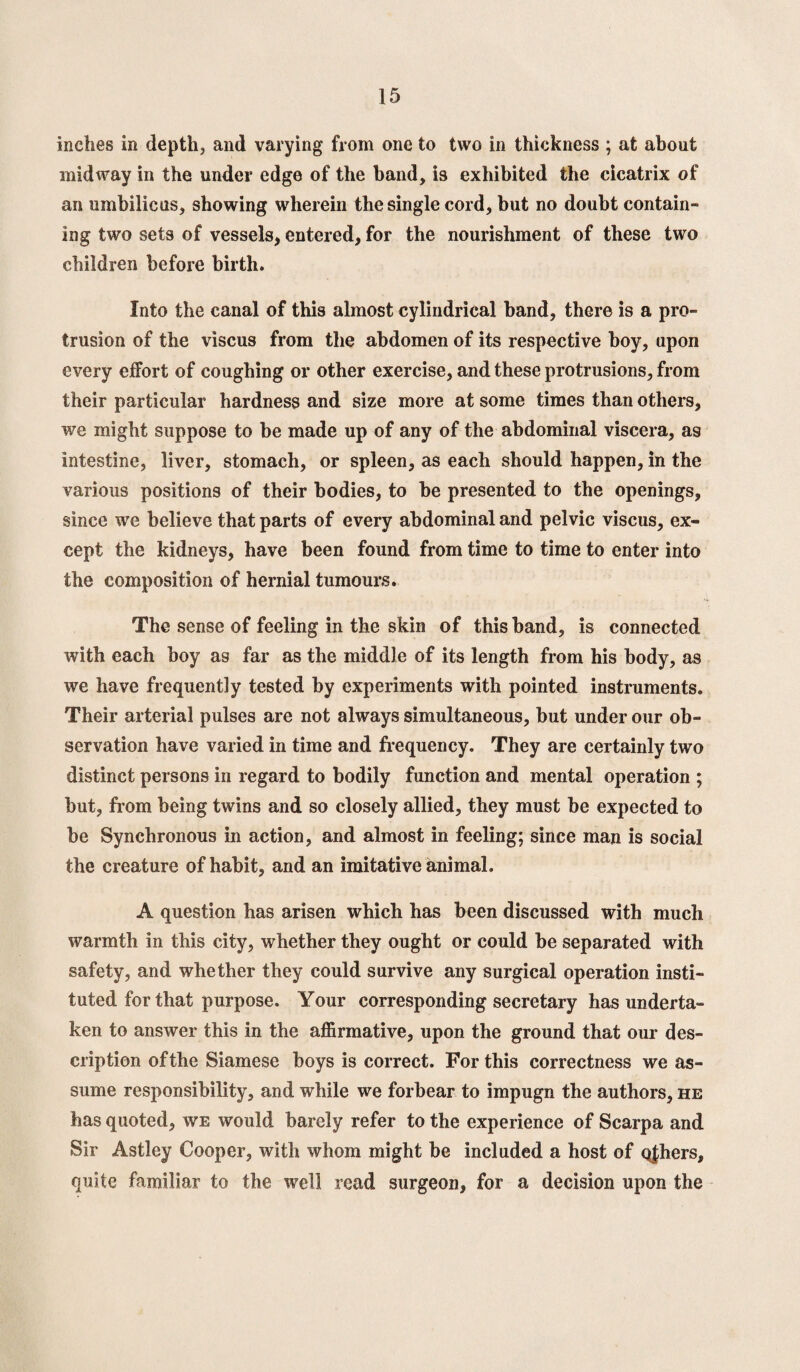 inches in depth, and varying from one to two in thickness ; at about midway in the under edge of the band, is exhibited the cicatrix of an umbilicus, showing wherein the single cord, but no doubt contain¬ ing two sets of vessels, entered, for the nourishment of these two children before birth. Into the canal of this almost cylindrical band, there is a pro¬ trusion of the viscus from the abdomen of its respective boy, upon every effort of coughing or other exercise, and these protrusions, from their particular hardness and size more at some times than others, we might suppose to be made up of any of the abdominal viscera, a9 intestine, liver, stomach, or spleen, as each should happen, in the various positions of their bodies, to be presented to the openings, since we believe that parts of every abdominal and pelvic viscus, ex¬ cept the kidneys, have been found from time to time to enter into the composition of hernial tumours. The sense of feeling in the skin of this band, is connected with each boy as far as the middle of its length from his body, as we have frequently tested by experiments with pointed instruments. Their arterial pulses are not always simultaneous, but under our ob¬ servation have varied in time and frequency. They are certainly two distinct persons in regard to bodily function and mental operation ; but, from being twins and so closely allied, they must be expected to be Synchronous in action, and almost in feeling; since man is social the creature of habit, and an imitative animal. A question has arisen which has been discussed with much warmth in this city, whether they ought or could be separated with safety, and whether they could survive any surgical operation insti¬ tuted for that purpose. Your corresponding secretary has underta¬ ken to answer this in the affirmative, upon the ground that our des¬ cription of the Siamese boys is correct. For this correctness we as¬ sume responsibility, and while we forbear to impugn the authors, he has quoted, we would barely refer to the experience of Scarpa and Sir Astley Cooper, with whom might be included a host of qfhers, quite familiar to the well read surgeon, for a decision upon the