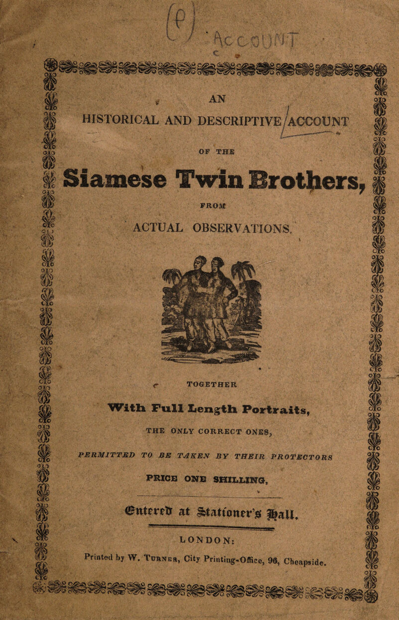 * 3 “ ciii m 'W® om AN HISTORICAL AND DESCRIPTIVE/ACCOUNT OF THE Siamese Twin Brothers, FRO&t ACTUAL OBSERVATIONS, O'IS m ;efi> 0$\ r TOGETHER With Fuliliength Portraits, THE ONLY CORRECT ONES,, PERMITTED TO BE TAKEN BY THEIR PROTECTORS PRICE ONE SHIELING, Cntmtr at gfetatumerjg j|aIL LONDON: Printed by W. Turner, City Printing-Office, 96, Cheapside. ■?rv * rs^SvQ «, «a£'i CVS 'O ©p!5 b^s>