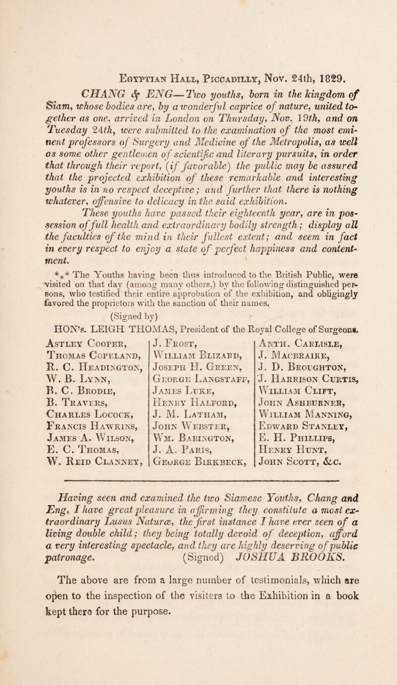 Egyptian Hall, Piccadilly, Nov. 24th, 1829. CHANG £f ENG—Two youths, horn in the kingdom of Siam, whose bodies are, by a wonderful caprice of nature, united to¬ gether as one, arrived in London on Thursday, Nov. 1 9th, and on Tuesday 24th, were submitted to the examination of the most emi¬ nent professors of Surgery and Medicine of the Metropolis, as well as some other gentlemen of scientific and literary pursuits, in order that through their report, (if favorable) the public may he assured that, the projected exhibition of these remarkable and interesting youths is in no respect deceptive; and further that there is nothing whatever, offensive to delicacy in the said exhibition. These youths have passed their eighteenth year, are in pos¬ session of full health and extraordinary bodily strength; display all the faculties of the mind in their fullest extent; and seem in fact in every respect to enjoy a state of perfect happiness and content¬ ment. K *** The Youths having been thus introduced to the British Public, were visited on that day (among many others,) by the following distinguished per¬ sons, who testified their entire approbation of the exhibition, and obligingly favored the proprietors with the sanction of their names. (Signed HON’s. LEIGH TB Astley Cooper, Thomas Copeland, R. C. Headington, W. B. Lynn, B. C. Brodie, B. Trav EES, Charles Locock, Francis Hawkins, James A. Wilson, E. C. Thomas, W. Reid Clanney, 'MAS, President of the R J. Frost, William Blizard, Joseph II. Green, George Langstaff, James Ltjke, Henry Halford, J. M. Latham, John Webster, Wm. Bae-ington, J. A. Paris, George Bibkbeck, ; oyal College of Surgeons. A nth. Carlisle, J. MACERAIRE, J. D. Broughton, J. Harrison Cuetis, William Clift, John Ash burner, William Manning, Edward Stanley, E. H. Phillips, Henry Hunt, John Scott, &c. Having seen and examined the two Siamese Youths, Chang and Eng, I have great pleasure in affirming they constitute a most ex¬ traordinary Lusus Natures, the first instance I have ever seen of a living double child; they being totally devoid of deception, afford a very interesting spectacle, and they are highly deserving of public patronage. (Signed) JOSHUA BROOKS. The above are from a large number of testimonials, which are open to the inspection of the visiters to the Exhibition in a book kept there for the purpose.
