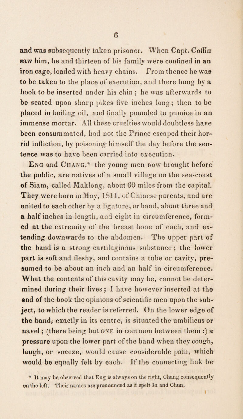 and was subsequently taken prisoner. When Cap?. Coffin saw him, he and thirteen of his family were confined in an iron cage, loaded with heavy chains. From thence he was to be taken to the place of execution, and there hung by a hook to be inserted under his chin ; he was afterwards to be seated upon sharp pikes five inches long; then to be placed in boiling oil, and finally pounded to pumice in an immense mortar. All these cruelties would doubtless have been consummated, had noc the Prince escaped their hor¬ rid infliction, by poisoning himself the day before the sen¬ tence was to have been carried into execution. Eng and Chang,* the young men now brought before the public, are natives of a small village on the sea-coast of Siam, called Maklong, about 60 miles from the capital. They were born in May, 1811, of Chinese parents, and are united to each other by a ligature, or band, about three and a half inches in length, and eight in circumference, form¬ ed at the extremity of the breast bone of each, and ex¬ tending downwards to the abdomen. The upper part of the band is a strong cartilaginous substance ; the lower part is soft and fleshy, and contains a tube or cavity, pre¬ sumed to be about an inch and an half in circumference. What the contents of this cavity may be, cannot be deter¬ mined during their lives; I have however inserted at the end of the book the opinions of scientific men upon the sub¬ ject, to which the reader is referred. On the lower edge of the band* exactly in its centre, is situated the umbilicus or navel; (there being but one in common between them :) a pressure upon the lower part of the band when they cough, laugh, or sneeze, would cause considerable pain, which would be equally felt by each. If the connecting link be * It may be. observed that Eng is always on the right, Chang consequently on the left. Their names are pronounced as if spelt In and Chun. I