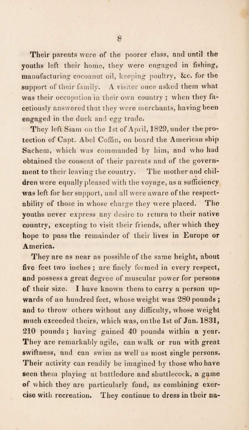 Their parents were of the poorer class, and until the youths left their home, they were engaged in fishing, manufacturing cocoanut oil, keeping poultry, &tc. for the support of their family. A visiter once asked them what was their occupation in their own country : when they fa¬ cetiously answered that they were merchants, having been engaged in the duck and egg trade. They left Siam on the 1st of Apr il, 1829, under the pro¬ tection of Capt. Abel Coffin, on board the American ship Sachem, which was commanded by him, and who had obtained the consent of their parents and of the govern¬ ment to their leaving the country. The mother and chil¬ dren were equally pleased with the voyage, as a sufficiency was left for her support, and all were aware of the respect¬ ability of those in whose charge they were placed. The youths never express any desire to return to their native country, excepting to visit their friends, after which they hope to pass the remainder of their lives in Europe or America. They are as near as possible of the same height, about five feet two inches ; are finely formed in every respect, and possess a great degree of muscular power for persons of their size. I have known them to carry a person up¬ wards of an hundred feet, whose weight was 280 pounds ; and to throw others without any difficulty, whose weight much exceeded theirs, which was, on the 1st of Jan. 1831, 210 pounds ; having gained 40 pounds within a year. They are remarkably agile, can walk or run with great swiftness, and can swim as well as most single persons. Their activity can readily be imagined by those who have seen them playing at battledore and shuttlecock, a game of which they are particularly fond, as combining exer¬ cise with recreation. They continue to dress in tbeir na-