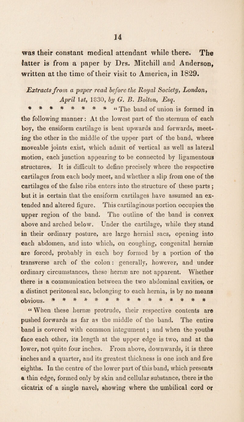 was their constant medical attendant while there. The latter is from a paper by Drs. Mitchill and Anderson, written at the time of their visit to America, in 1829. Extracts from a 'paper read before the Royal Society, London, April 1st, 1830, by G. B. Bolton, Esq. ********* The ban(] 0f union is formed in the following manner : At the lowest part of the sternum of each boy, the ensiform cartilage is bent upwards and forwards, meet¬ ing the other in the middle of the upper part of the band, where moveable joints exist, which admit of vertical as well as lateral motion, each junction appearing to be connected by ligamentous structures. It is difficult to define precisely where the respective cartilages from each body meet, and whether a slip from one of the cartilages of the false ribs enters into the structure of these parts ; but it is certain that the ensiform cartilages have assumed an ex¬ tended and altered figure. This cartilaginous portion occupies the upper region of the band. The outline of the band is convex above and arched below. Under the cartilage, while they stand in their ordinary posture, are large hernial sacs, opening into each abdomen, and into which, on coughing, congenital hernise are forced, probably in each boy formed by a portion of the transverse arch of the colon: generally, however, and under ordinary circumstances, these hernse are not apparent. Whether there is a communication between the two abdominal cavities, or a distinct peritoneal sac, belonging to each hernia, is by no means obvious. & **■*****■*■**■*•**■* “ When these hernse protrude, their respective contents are pushed forwards as far as the middle of the band. The entire band is covered with common integument; and when the youths face each other, its length at the upper edge is twro, and at the lower, not quite four inches. From above, downwards, it is three inches and a quarter, and its greatest thickness is one inch and five eighths. In the centre of the lower part of this band, which presents a thin edge, formed only by skin and cellular substance, there is the cicatrix of a single navel, showing where the umbilical cord or