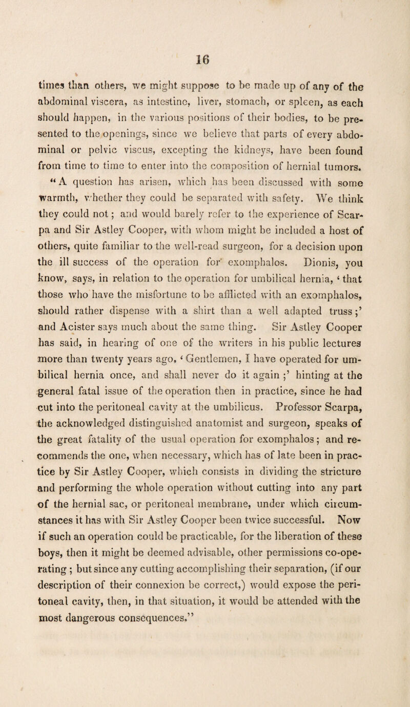 * times than others, we might suppose to be made up of any of the abdominal viscera, as intestine, liver, stomach, or spleen, as each should happen, in the various positions of their bodies, to be pre¬ sented to the openings, since we believe that parts of every abdo¬ minal or pelvic viscus, excepting the kidneys, have been found from time to time to enter into the composition of hernial tumors. “ A question has arisen, which has been discussed with some tvarmth, whether they could be separated with safety. We think they could not; and would barely refer to the experience of Scar¬ pa and Sir Astley Cooper, with whom might be included a host of others, quite familiar to the well-read surgeon, for a decision upon the ill success of the operation for exomphalos. Dionis, you know, says, in relation to the operation for umbilical hernia, ‘ that those who have the misfortune to be afflicted with an exomphalos, should rather dispense with a shirt than a well adapted truss and Acister says much about the same thing. Sir Astley Cooper has said, in hearing of one of the writers in his public lectures more than twenty years ago, ‘ Gentlemen, I have operated for um¬ bilical hernia once, and shall never do it again hinting at the general fatal issue of the operation then in practice, since he had cut into the peritoneal cavity at the umbilicus. Professor Scarpa, the acknowledged distinguished anatomist and surgeon, speaks of the great fatality of the usual operation for exomphalos; and re¬ commends the one, when necessary, which has of late been in prac¬ tice by Sir Astley Cooper, which consists in dividing the stricture and performing the whole operation without cutting into any part of the hernial sac, or peritoneal membrane, under which circum¬ stances it has with Sir Astley Cooper been twice successful. Now if such an operation could be practicable, for the liberation of these boys, then it might be deemed advisable, other permissions co-ope¬ rating ; but since any cutting accomplishing their separation, (if our description of their connexion be correct,) would expose the peri¬ toneal cavity, then, in that situation, it would be attended with the most dangerous consequences,”