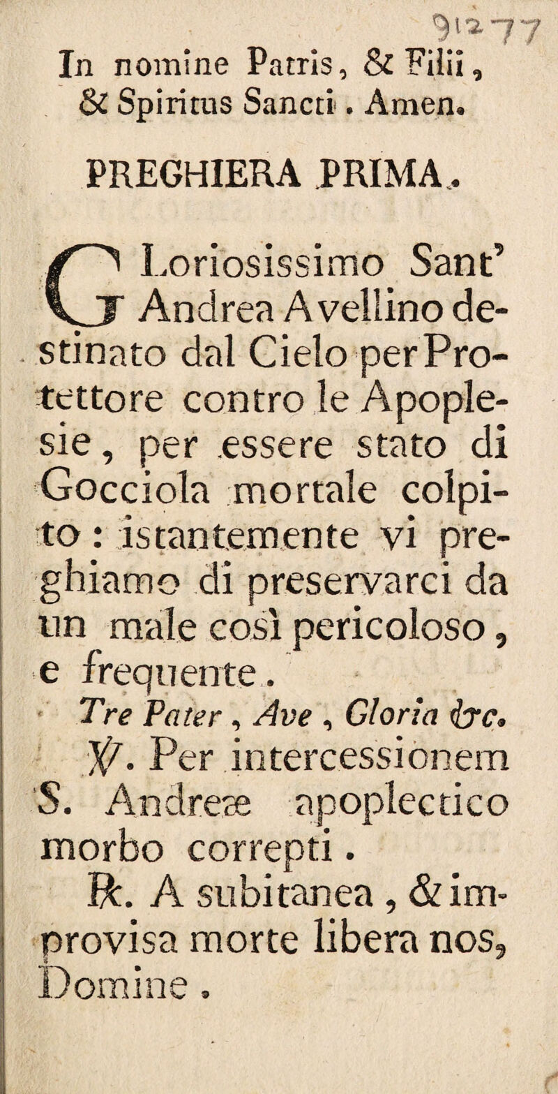 9^77 In nomine Patrìs, &FHii, & Spiritus Sancti. Amen. PREGHIERA PRIMA, GLoriosissimo Sant’ Andrea Avellino de¬ stinato dal Cielo per Pro¬ tettore contro le Apople- sie, per .essere stato di Gocciola mortale colpi¬ to : istantemente vi pre¬ ghiamo di preservarci da un male così pericoloso, e frequente . Tre Pater, Ave , Gloria ire. ]{/. Per intercessi onem S. Andrete apoplectico morbo correpti. Tk. A subitanea, & im- provisa morte libera nos, * # Domine.