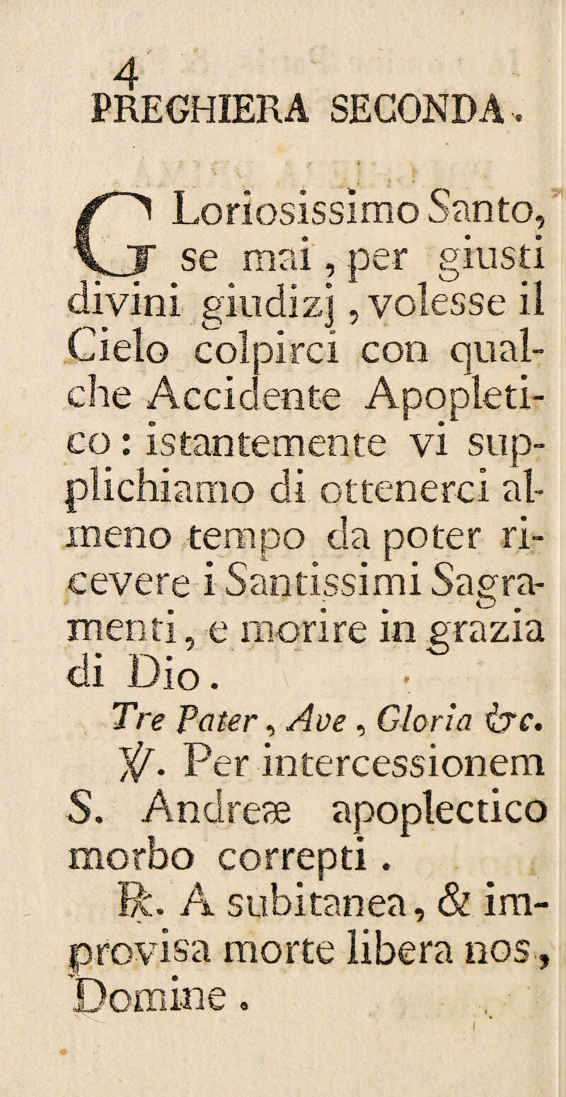 PREGHIERA SECONDA. G Leziosissimo Santo, se mai, per giusti divini giudiz], volesse il Cielo colpirci con qual¬ che Accidente Apopleti- co : istantemente vi sup¬ plichiamo di ottenerci al¬ meno tempo da poter ri¬ cevere i Santissimi Saera- menti, e morire in grazia di Dio. Tre Pater, Ave, Gloria ire. Per intercessionem S. Andreas apoptectico morbo correpti. R. A subitanea, & im¬ provi sa morte libera nos . Domine. 1