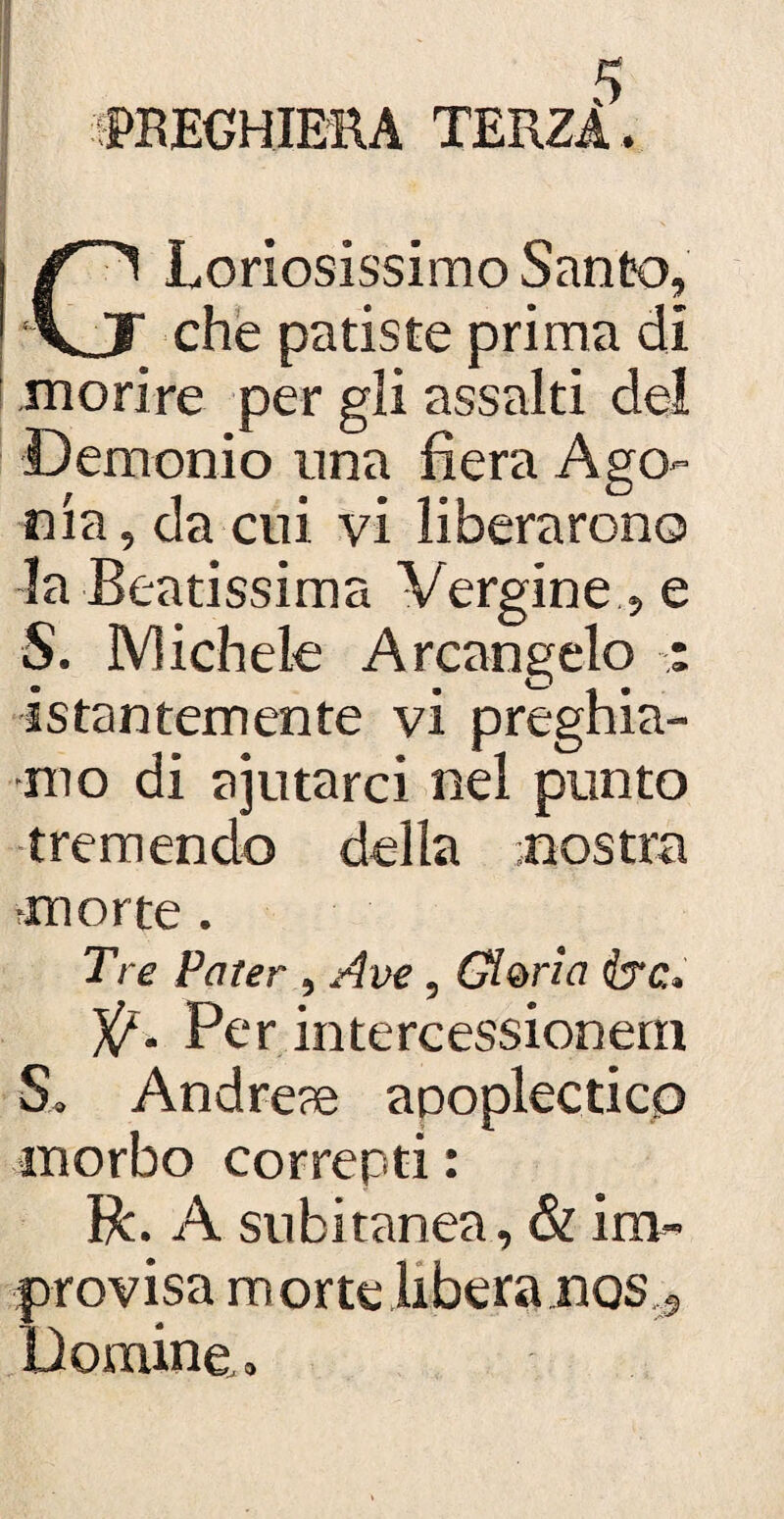 PREGHIERA TERZA. GLoriosissimo Santo, che patiste prima di morire per gli assalti del Demonio ima fiera Ago¬ nia, da cui vi liberarono la Beatissima Vergine , e S. IVlichele Arcangelo : istantemente vi preghia¬ mo di ajutarci nel punto tremendo della nostra morte. Tre Pater , Ave, Gloria ire, V- Per intercessionern S» Andrene apoplettico morbo correnti : R. A subitanea, & im- provisa morte libera jnos.a Domine, »