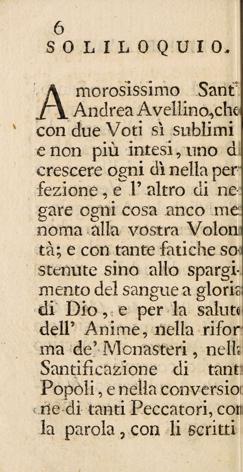SOLILOQUIO, Amorosissimo Sant Andrea Avellino,che con due Voti sì sublimi e non più intesi, uno d crescere ogni dì nella per fezione , e F altro di ne¬ gare ogni cosa anco me: noma alla vostra Voloni tà; e con tante fatiche so< stenute sino allo spargi¬ mento del sangue a gloriò: di Dio, e per la salute dell’ Anime, nella rifor ma de’ Monasteri, nell; Santificazione di tant: Popoli, e nella conversioi ne di tanti Peccatori, co» la parola, con li scritti