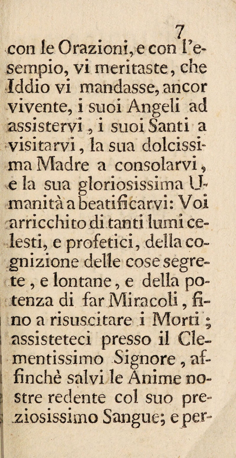 coli le Orazioni, e con l’e¬ sempio, vi meritaste, che Iddio vi mandasse, ancor vivente, i suoi Angeli ad assistervi, i suoi Santi a visitarvi, la sua dolcissi¬ ma Madre a consolarvi, e la sua gloriosissima U- inanità a beatificarvi : Voi arricchito di tanti lumi ce¬ lesti, e profetici , della co¬ gnizione delle cose segre¬ te , e lontane, e della po¬ tenza di far Miracoli, fi¬ no a risuscitare i Morti ; assisteteci presso il Cle¬ mentissimo Signore, af¬ finchè salvi le Anime no- ! stre redente col suo pre- : ziosissimo Sangue; e per-