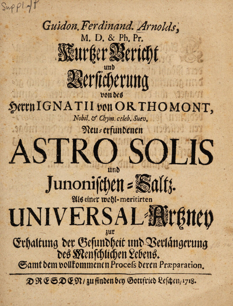 J* i Guidon. Ferdinand. \Arnoldsj M. D. & Ph. Pr. r Uttt> erWenittg be$ £fltnIGNATII wnORTHOMONT, Nobil.Zf Cbymxeleb. $uev> ^eu*erfimDenen ASTRO SOLIS Uti5 Junonif^eH = Streiner ttWDJ-meritirten (Spaltung beF ©cfunbfjeit tmb QSei'lattgeumg be$ ®tenf(jj(i(&ei) &6en& ©amt hem Dollfommencti Procefs Deren Praparation. / 5ttftnDent>(9 ©ottfWeD Selben/17*8. X