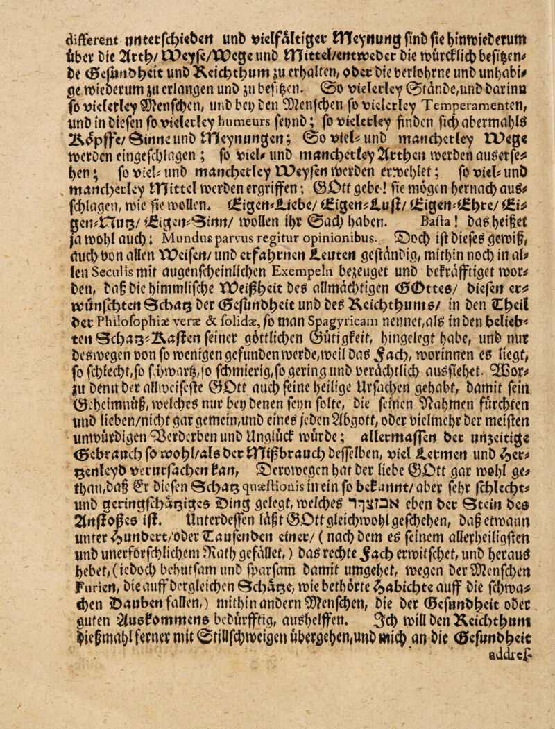 different ijnunb vielfältig« iVTeynung ft'nbfic binwieterum Aber bie i&ttty COeyfe/Wege unb tTTittel/erttwebet Die roörefltdb beff^en«* be <0e|unt> j?ett unb Äeicfet^Hiti ?u erhalten, ober Die oerlobrne unb unbabi* ge wieberum jti erlangen unb jti befi|cn. ©o vkletley ©t<5nbe,unb barina fo vklerley SOJenfcben, unb bet; Den 3)?enfcheu fo vkletley Temperamenten) unb in biefen fo vieletley humeurs fepnb; fovkletley finben ftef) abermablS Ädpffe/©irnie unb tTf eymwgett; ©o viel« unb mattcfyetley Wege Werben etngefcblagen; fo viel* unb martd)ctfey 2(ct^cu werben attSerfe« ben; fo viel- unb maiid>etley W«y|eit Werben erweiset; fot>kl*un5 martd;ecley bTTtttel werben ergriffen; ©£>tfgebe! fte mögen bemach aus# fcblagen, wie fte trollen. CgigetRlUebe/ e£tgen«ilufl/ t4!igeiM£bre/ geit?n«i3/ tfiige^Stnit/ wollen ihr ©ad; haben. Bafta! bas beißet jawobiauebi Mundueparvus regitur opinionibus.. ®OCb ift DtcfeS gewiß, micbbon allen Weifen/ unb ctfafwneti Ä euren gejidnbig, mithin noch in ab ien Secnlis mit augenftbeinlicben Exempeln befuget unb befraffrtget wor# ben, baß Die bimtnlifdbe Weisheit bes allmächtigen (StDttes/ biefen et« WÖnfct>ten©cbai3ber<Seflmb^eitunbbegKeifb>t^Hm6/ in ben C^eil fcet Philofaphiaä verse & folidae, fo man Spagyricam nennet,alS in ben belieb* teil ©d;as3«B.af?en feiner göttlichen ©üttgfett, bingelegt habe, unb nur Deswegen non fo wenigen gefunben werbe, weil baß .fad), worinnen es liegt) fo fcblechbfo fd)Warf$,jo fcbmierig,fo gering ttnb rerdd;tlich auSfiebet. !2Bor* ;u Denn Der aHwcifcße ©Dtt auch feine heilige Urfachen gehabt, Damit fein, ©.'beimnttß, welches nur bet; Denen feonfolte, bie feinen Nahmen fürchten unb lieben/nicht gar gemein,unb eines /cbenSlbgott, ober oielmcbr Der meifien unwürbigen <-8erbcrben unb Unglücf würbe; allecmaffen bet nnjeitige <£>ebrdud;f®w®bfrals bet ITftf brauch beffefben, viel Jletmert unb&et* ^enleyb vetut|ad)en Patt, ©erowegen bat Der liebe @£)tt gar wohl ge# tbati,Da§ ®r biefen ©d;ai3qnsEftionis in ein fobefiinnt/aber febr fd>led;t# unb gcringfct>at3tge5 iDing gelegt, weiches IqstON eben bet ©tein De® 2fnff0fjes ifl. Ünterbeffen läßt©Ottgleichwohlgefcheben, baßetwanti unter 4»«nbett/ober tTanfenbcn einet/ (nach Dem es feinem alierbeiligfien unb unerforfchlichent fKatb gefallet.) bas rechte $aä> erwitfehet, unb heraus bebet)(icbochbebutfamunb fparfam Damit umgebet, wegen berSBJenfcben Furien, bieauff Dergleichen ©dtatje, wie betbörte ^»abidjte auf bie fchwa* eben iDauben fallen,) mithin anbern ?D?enfchen, Die Der (SefunDheit ober guten Slusfommens bebürfftig, ausbelffen. 3ch Will Den Keidtthm» bießmaßi ferner mit ©tilifchweigen ubergeben,unb mich an bie <E»efunbb>eit addre£