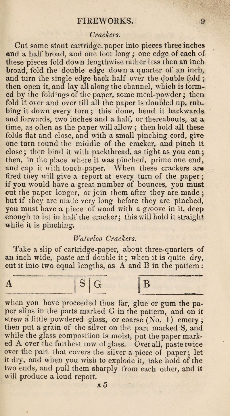 Crackers. Cut some stout cartridge-paper into pieces three inches end a half broad, and one foot long ; one edge of each of these pieces fold down lengthwise rather less than an inch broad, fold the double edge down a quarter of an inch, and turn the single edge back half over the double fold ; then open it, and lay all along the channel, which is form¬ ed by the foldings of the paper, some meal-powder; then fold it over and over till all the paper is doubled up, rub¬ bing it down every turn; this done, bend it backwards and forwards, two inches and a half, or thereabouts, at a time, as often as the paper will allow; then hold all these folds flat and close, and with a small pinching cord, give one turn round the middle of the cracker, and pinch it close; then bind it with packthread, as tight as you can; then, in the place where it was pinched, prime one end, and cap it with touch-paper. When these crackers are fired they will give a report at every turn of the paper; if you w'ould have a great number of bounces, you must cut the paper longer, or join them after they are made; but if they are made very long before they are pinched, you must have a piece of wrood with a groove in it, deep enough to let in half the cracker; this will hold it straight while it is pinching. Waterloo Crackers. Take a slip of cartridge-paper, about three-quarters of an inch wide, paste and double it; when it is quite dry, cut it into two equal lengths, as A and B in the pattern: A when you have proceeded thus far, glue or gum the pa¬ per slips in the parts marked G in the pattern, and on it strew a little powdered glass, or coarse (No. 1) emery; then put a grain of the silver on the part marked S, and while the glass composition is moist, put the paper mark¬ ed A over the furthest row of glass. Overall, paste twice over the part that covers the silver a piece of paper; let it dry, and when you wish to explode it, take hold of the two ends, and pull them sharply from each other, and it will produce a loud report. a 5