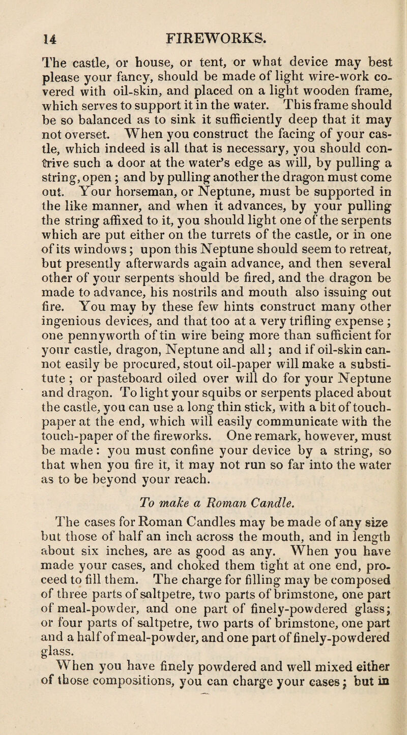The castle, or house, or tent, or what device may best please your fancy, should be made of light wire-work co¬ vered with oil-skin, and placed on a light wooden frame, which serves to support it in the water. This frame should be so balanced as to sink it sufficiently deep that it may not overset. When you construct the facing of your cas¬ tle, which indeed is all that is necessary, you should con¬ trive such a door at the water’s edge as will, by pulling a string, open; and by pulling another the dragon must come out. Your horseman, or Neptune, must be supported in the like manner, and when it advances, by your pulling the string affixed to it, you should light one of the serpents which are put either on the turrets of the castle, or in one of its windows; upon this Neptune should seem to retreat, but presently afterwards again advance, and then several other of your serpents should be fired, and the dragon be made to advance, his nostrils and mouth also issuing out fire. You may by these few hints construct many other ingenious devices, and that too at a very trifling expense ; one pennyworth of tin wire being more than sufficient for your castle, dragon, Neptune and all; and if oil-skin can¬ not easily be procured, stout oil-paper will make a substi¬ tute ; or pasteboard oiled over will do for your Neptune and dragon. To light your squibs or serpents placed about the castle, you can use a long thin stick, with a bit of touch- paper at the end, which will easily communicate with the touch-paper of the fireworks. One remark, however, must be made: you must confine your device by a string, so that when you fire it, it may not run so far into the water as to be beyond your reach. To make a Roman Candle. The cases for Roman Candles may be made of any size but those of half an inch across the mouth, and in length about six inches, are as good as any. When you have made your cases, and choked them tight at one end, pro¬ ceed to fill them. The charge for filling may be composed of three parts of saltpetre, two parts of brimstone, one part of meal-powder, and one part of finely-powdered glass; or four parts of saltpetre, two parts of brimstone, one part and a half of meal-powder, and one part of finely-powdered glass. When you have finely powdered and well mixed either of those compositions, you can charge your cases; but in