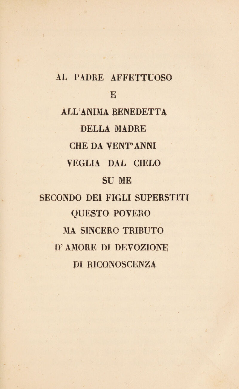AL PADRE AFFETTUOSO E ALL’ANIMA BENEDETTA DELLA MADRE CHE DA YENT’ANNI VEGLIA DAL CIELO SU ME SECONDO DEI FIGLI SUPERSTITI QUESTO POVERO MA SINCERO TRIBUTO L> AMORE DI DEVOZIONE DI RICQNOSCENZA