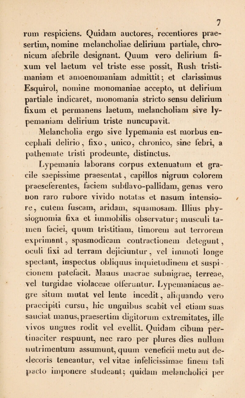rum respiciens. Quidam auctores, recentiores prae¬ sertim, nomine melancholiae delirium partiale, chro¬ nicum afebrile designant. Quum vero delirium fi¬ xum vel laetum vel triste esse possit, Rush tristi- maniam et amoenomaniam admittit; et clarissimus Esquirol, nomine monomaniae accepto, ut delirium partiale indicaret, monomania stricto sensu delirium fixum et permanens laetum, melancholiam sive ly- pemaniam delirium triste nuncupavit. Melancholia ergo sive lypemania est morbus en¬ cephali delirio, fixo, unico, chronico, sine febri, a pathemate tristi prodeunte, distinctus. Lypemania laborans corpus extenuatum et gra¬ cile saepissime praesentat, capillos nigrum colorem praeseferenles, faciem subflavo-pallidam, genas vero non raro rubore vivido notatas et nasum intensio¬ re, cutem fuscam, aridam, squamosam. Illius phy- siognomia fixa et immobilis observatur; musculi ta¬ men faciei, quum tristitiam, timorem aut terrorem exprimant, spasmodicam contractionem detegunt, oculi fixi ad terram dejiciuntur, vel immoti longe spectant, inspectus obliquus inquietudinem et suspi¬ cionem patefacit. Maaus macrae subnigrae, terreae, vel turgidae violaceae offeruntur. Lypemaniacus ae¬ gre situm mutat vel lente incedit, aliquando vero praecipiti cursu, hic unguibus scabit vel etiam suas sauciat manus, praesertim digitorum extremitates, ille vivos ungues rodit vel evellit. Quidam cibum per¬ tinaciter respuunt, nec raro per plures dies nullum nutri mentum assumunt, quum veneficii metu aut de¬ decoris teneantur, vel vitae infelicissimae finem tali pacto imponere studeant; quidam melancholici per