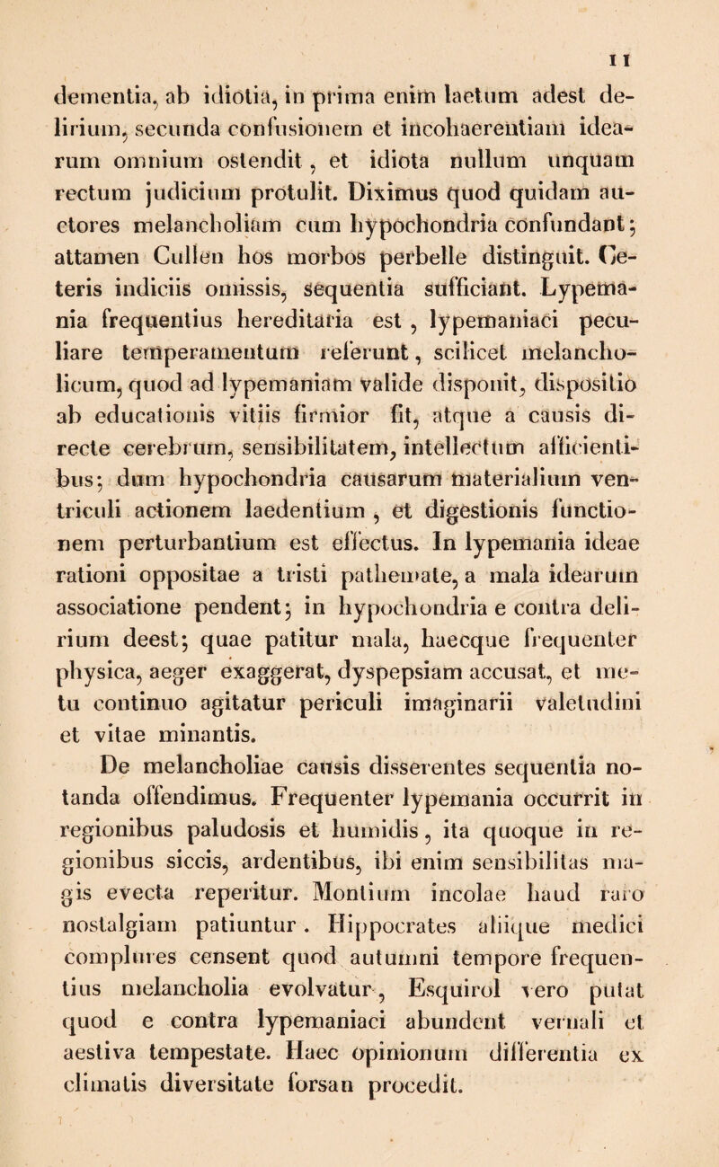 dementia, ab idiotia, in prima enim laetum adest de¬ lirium, secunda confusionem et incoliaerentiam idea¬ rum omnium ostendit , et idiota nullum unquam rectum judicium protulit. Diximus quod quidam au¬ ctores melancholiam cum hypochondria confundant ; attamen Culien hos morbos perbelle distinguit. Ce¬ teris indiciis omissis, sequentia sufficiant. Lypema- nia frequentius hereditaria est , lypemaniaci pecu¬ liare temperamentum referunt, scilicet melancho¬ licum, quod ad lypemaniam valide disponit, dispositio ab educationis vitiis firmior fit, atque a causis di¬ recte cerebrum, sensibilitatem, intellectum afficienti¬ bus*, dum hypochondria causarum materialium ven¬ triculi actionem laedentium , et digestionis functio¬ nem perturbantium est effectus. In lypemania ideae rationi oppositae a tristi pathemate, a mala idearum associatione pendent; in hypochondria e contra deli¬ rium deest; quae patitur mala, haecque frequenter physica, aeger exaggerat, dyspepsiam accusat, et me¬ tu continuo agitatur periculi imaginarii valetudini et vitae minantis. De melancholiae causis disserentes sequentia no¬ tanda offendimus. Frequenter lypemania occurrit in regionibus paludosis et humidis, ita quoque in re¬ gionibus siccis, ardentibus, ibi enim sensibilitas ma¬ gis evecta reperitur. Montium incolae haud raro nostalgiam patiuntur. Hippocrates aliique medici complures censent quod autumni tempore frequen¬ tius melancholia evolvatur, Esquirol vero putat quod e contra lypemaniaci abundent veniali et aestiva tempestate. Haec opinionum differentia ex climatis diversitate forsan procedit. 7