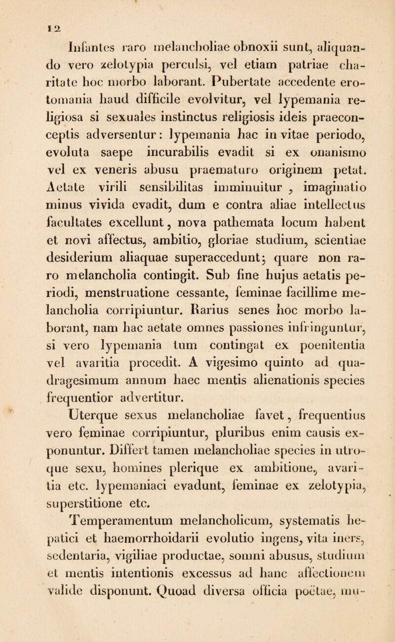 Infantes raro melancholiae obnoxii sunt, aliquan¬ do vero zelotypia perculsi, vel etiam patriae cha- ritate hoc morbo laborant. Pubertate accedente ero- tomania haud difficile evolvitur, vel lypemania re¬ ligiosa si sexuales instinctus religiosis ideis praecon- ceptis adversentur: lypemania hac in vitae periodo, evoluta saepe incurabilis evadit si ex onanismo vel ex veneris abusu praematuro originem petat. Aetate virili sensibilitas imminuitur , imaginatio minus vivida evadit, dum e contra aliae intellectus facultates excellunt, nova pathemata locum habent et novi affectus, ambitio, gloriae studium, scientiae desiderium aliaquae superaccedunt j quare non ra¬ ro melancholia contingit. Sub fine hujus aetatis pe¬ riodi, menstruatione cessante, feminae facillime me¬ lancholia corripiuntur. Rarius senes hoc morbo la¬ borant, nam hac aetate omnes passiones infringuntur, si vero lypemania tum contingat ex poenitentia vel avaritia procedit. A vigesimo quinto ad qua¬ dragesimum annum haec mentis alienationis species frequentior advertitur. Uterque sexus melancholiae favet, frequentius vero feminae corripiuntur, pluribus enim causis ex¬ ponuntur. Differt tamen melancholiae species in utro¬ que sexu, homines plerique ex ambitione, avari¬ tia etc. lypernaniaci evadunt, feminae ex zelotypia, superstitione etc. Temperamentum melancholicum, systematis he¬ patici et haemorrhoidarii evolutio ingens^ vita iners, sedentaria, vigiliae productae, somni abusus, studium et mentis intentionis excessus ad hanc affectionem valide disponunt. Quoad diversa officia poetae, mu-