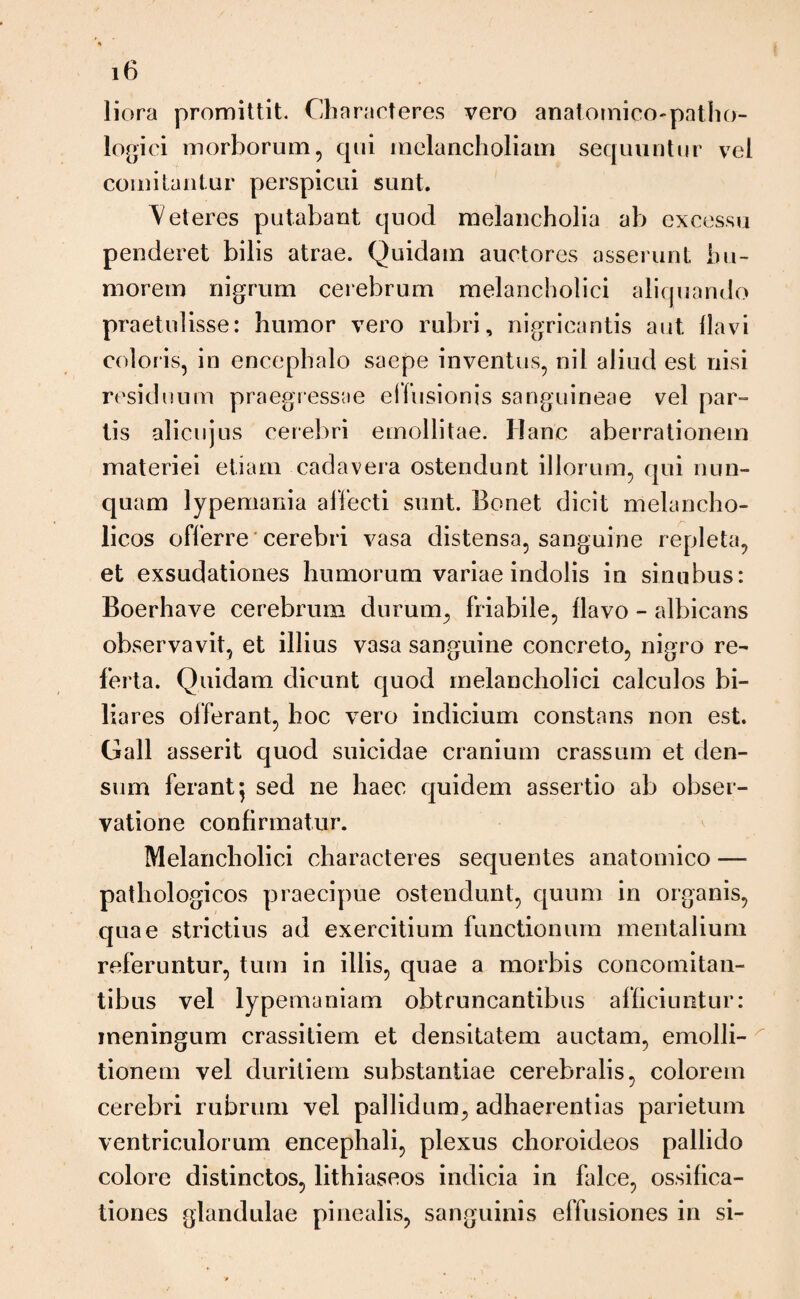 liora promittit. Characteres vero anatomico-patho¬ logici morborum, qui melancholiam sequuntur vel comitantur perspicui sunt. 'Veteres putabant quod melancholia ab excessu penderet bilis atrae. Quidam auctores asserunt hu¬ morem nigrum cerebrum melancholici aliquando praetulisse: humor vero rubri, nigricantis aut flavi coloris, in encephalo saepe inventus, nil aliud est nisi residuum praegressae eifusionis sanguineae vel par¬ tis alicujus cerebri emollitae. Hanc aberrationem materiei etiam cadavera ostendunt illorum, qui nun¬ quam lypemania allecti sunt. Bonet dicit melancho¬ licos offerre cerebri vasa distensa, sanguine repleta, et exsudationes humorum variae indolis in sinubus: Boerhave cerebrum durum, friabile, flavo - albicans observavit, et illius vasa sanguine concreto, nigro re¬ ferta. Quidam dicunt quod melancholici calculos bi¬ liares offerant, hoc vero indicium constans non est. Gall asserit quod suicidae cranium crassum et den¬ sum ferant $ sed ne haec quidem assertio ab obser¬ vatione confirmatur. Melancholici characteres sequentes anatomico — pathologicos praecipue ostendunt, quum in organis, quae strictius ad exercitium functionum mentalium referuntur, tum in illis, quae a morbis concomitan¬ tibus vel lypemaniam obtruncantibus afficiuntur: meningum crassitiem et densitatem auctam, emolli- tionem vel duritiem substantiae cerebralis, colorem cerebri rubrum vel pallidum, adhaerendas parietum ventriculorum encephali, plexus choroideos pallido colore distinctos, lithiaseos indicia in falce, ossifica¬ tiones glandulae pinealis, sanguinis effusiones in si-