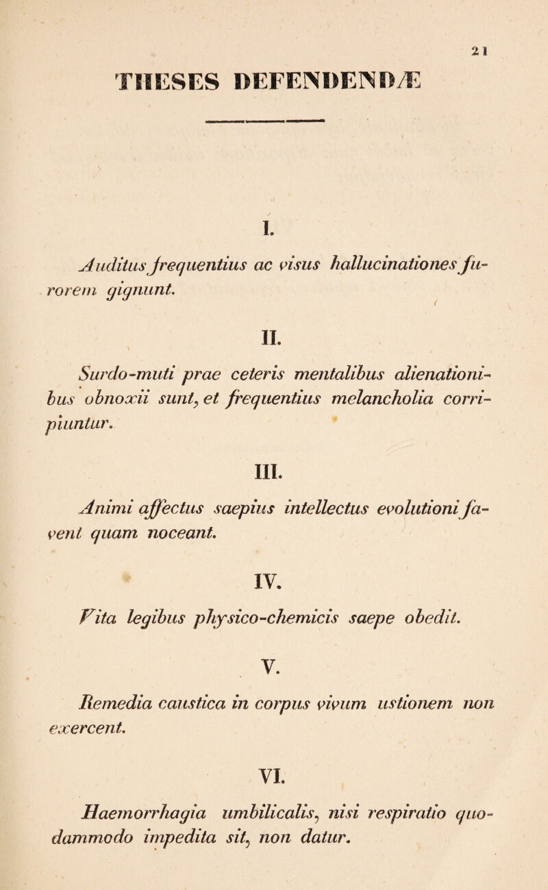 TMESES DEFENDENDAE I. Auditas Jrequentius ac visus hallucinationes fu¬ rorem gignunt. II. Surdo-muti prae ceteris mentalibus alienationi¬ bus obnoxii sunt, et frequentius melancholia corri¬ piuntur. III. Animi affectus saepius intellectus evolutioni fa¬ vent quam noceant. IV. Fit a legibus physico-chemicis saepe obedit. V. Remedia caustica in corpus vivum ustionem non exercent VI Haemorrhagia umbilicalis? nisi respiratio quo¬ dammodo impedita sit non datur.