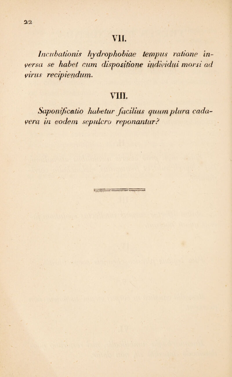 VII. Incubationis hydrophobiae tempus ratione in¬ versa se habet cum dispositione individui morsi ad virus recipiendum. VIIL Saponifcatio habetur facilius quum plura cada¬ vera in eodem sepulcro reponantur?