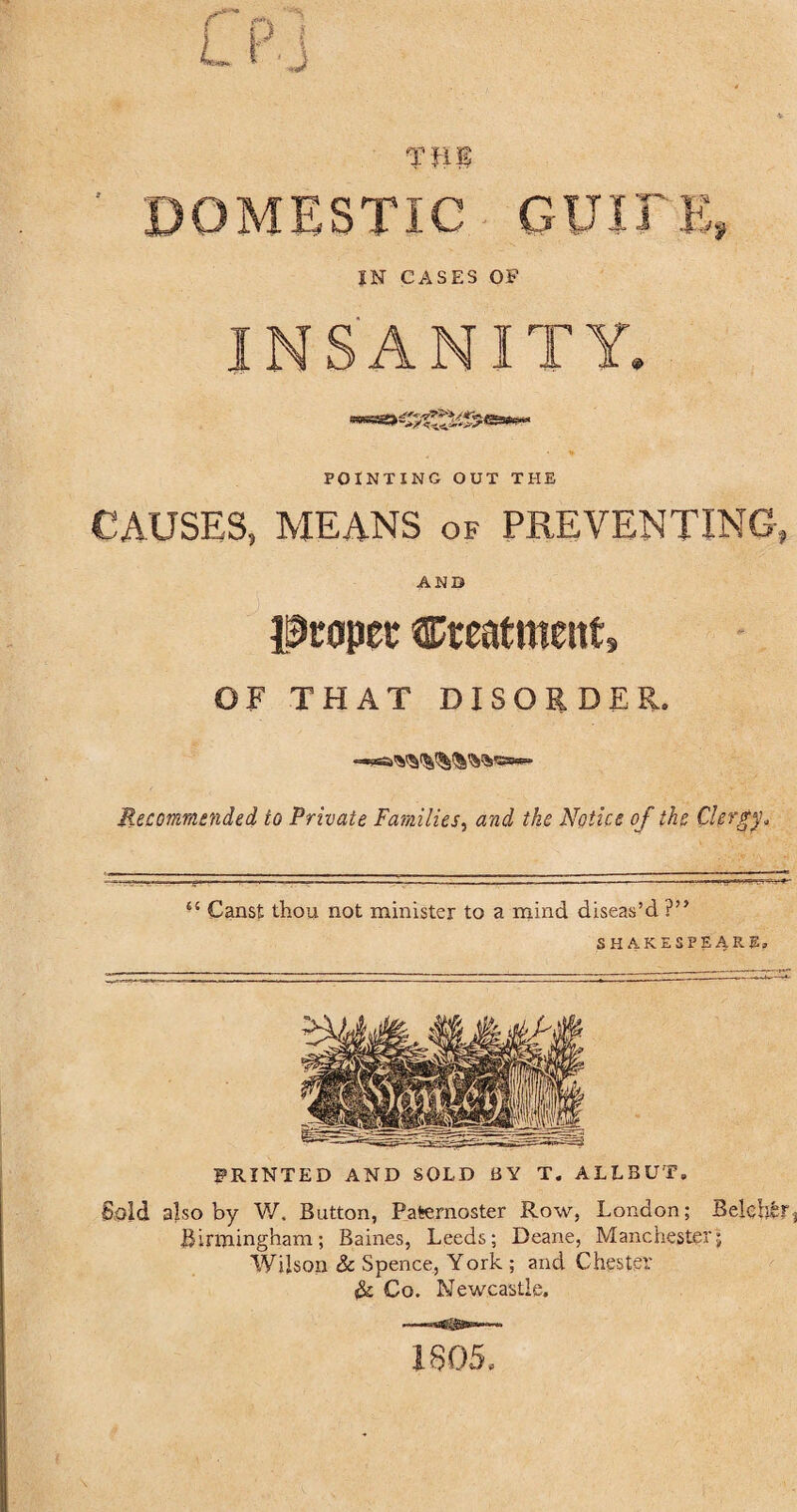 DOMESTIC QUITE, IN CASES OF INSANITY. POINTING OUT THE CAUSES, MEANS of PREVENTING-, AND proper treatment, OF THAT DISORDER. Recommended to Private Families, and the Notice of the Clergy* tc Canst thou not minister to a mind diseas’d V* SHAKESPEARE PRINTED AND SOLD BY T. ALIEUT, Sold also by W. Button, Paternoster Row, London; Belehfcr Birmingham; Baines, Leeds; Deane, Manchester; Wilson & Spence, York ; and Chester & Co. Newcastle. 1805.