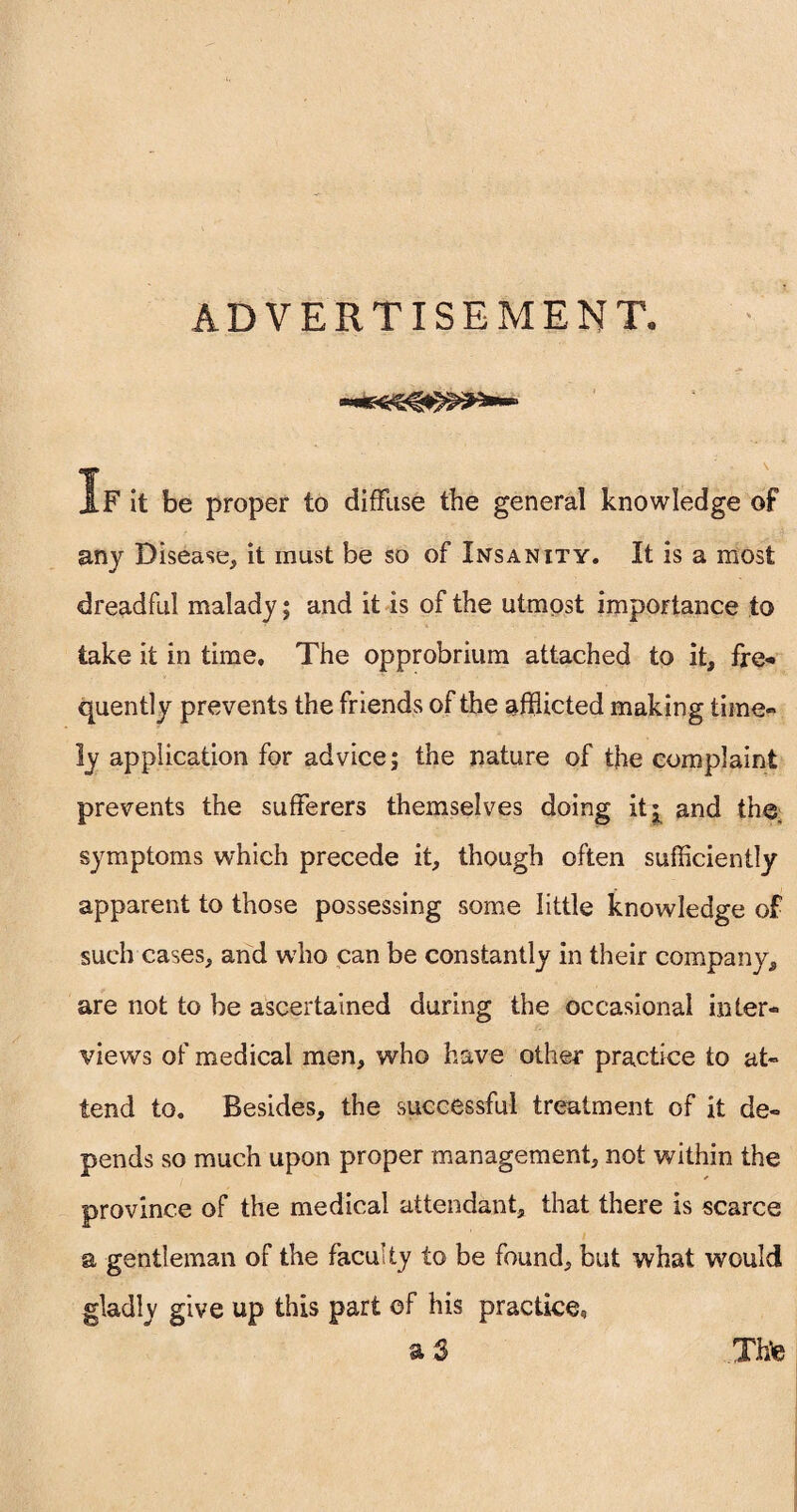 ADVERTISEMENT. If it be proper to diffuse the general knowledge of any Disease, it must be so of Insanity. It is a most dreadful malady; and it is of the utmost importance to take it in time. The opprobrium attached to it, fre¬ quently prevents the friends of the afflicted making time¬ ly application for advice; the nature of the complaint prevents the sufferers themselves doing it^ and the symptoms which precede it, though often sufficiently apparent to those possessing some little knowledge of such cases, and who can be constantly in their company, are not to be ascertained during the occasional inter¬ views of medical men, who have other practice to at¬ tend to. Besides, the successful treatment of it de¬ pends so much upon proper management, not within the province of the medical attendant, that there is scarce a gentleman of the faculty to be found, but what would gladly give up this part of his practice, a 3 Xhte