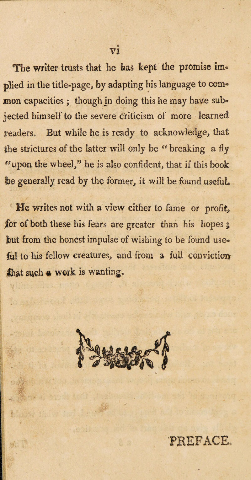 The writer trusts that he has kept the promise im« plied in the title-page, by adapting his language to com¬ mon capacities ; though in doing this he may have sub- jected himself to the severe criticism of more learned readers. But while he is ready to acknowledge, that the strictures of the latter will only be “ breaking a fly *fupon the wheel,” he is also confident, that if this book be generally read by the former, it will be found usefuL He writes not with a view either to fame or profit* jfor of both these his fears are greater than his hopes • but from the honest impulse of wishing to be found use* ful to his fellow creatures, and from a full conviction that such a work is wanting. PREFACE