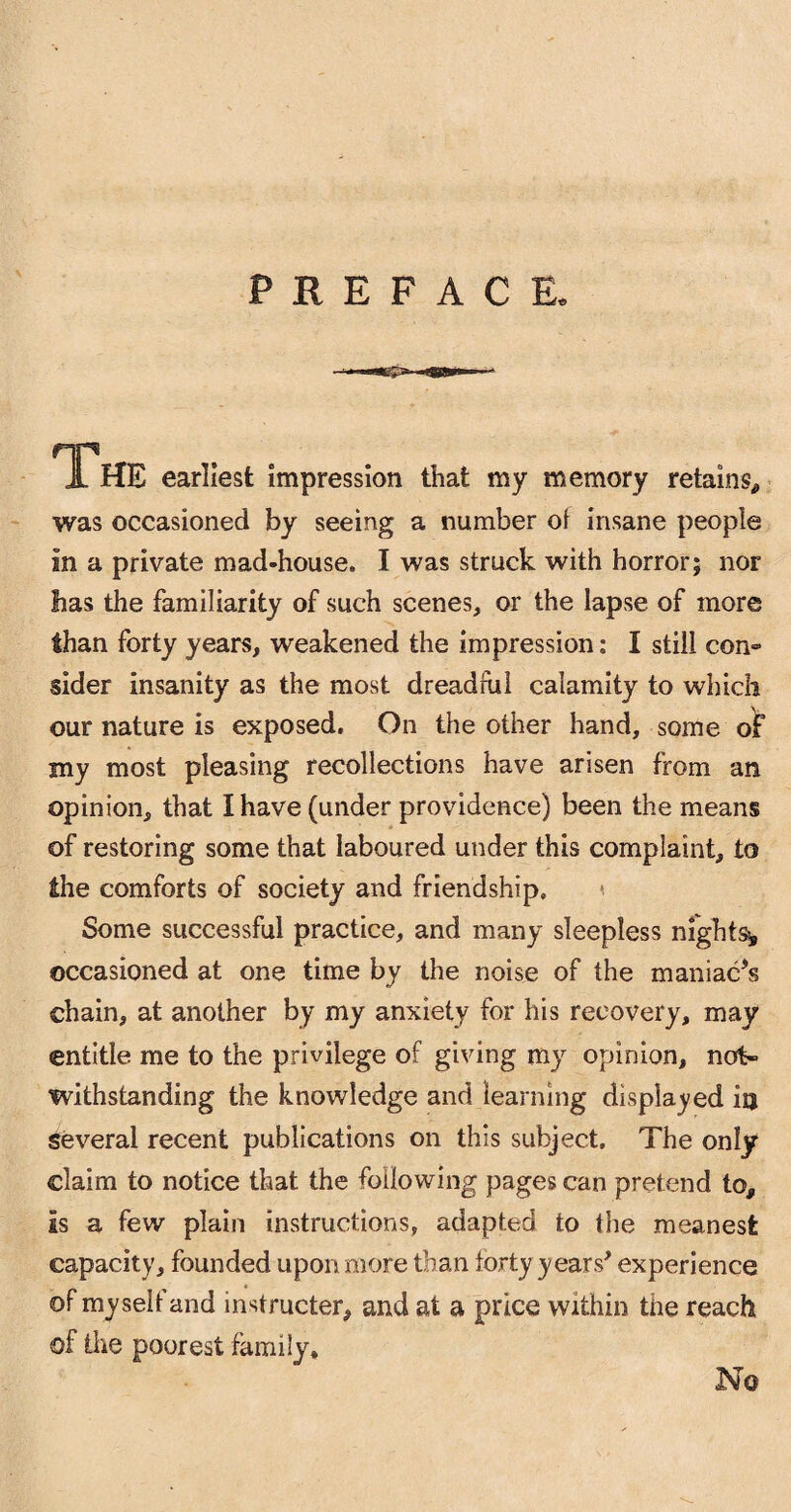 The earliest impression that my memory retains* was occasioned by seeing a number of insane people in a private mad-house. I was struck with horror; nor lias the familiarity of such scenes, or the lapse of more than forty years, weakened the impression: I still con- sider insanity as the most dreadful calamity to which our nature is exposed. On the other hand, some of my most pleasing recollections have arisen from an opinion, that I have (under providence) been the means of restoring some that laboured under this complaint, to the comforts of society and friendship. Some successful practice, and many sleepless nights* occasioned at one time by the noise of the maniacfs chain, at another by my anxiety for his recovery, may entitle me to the privilege of giving my opinion, not¬ withstanding the knowledge and learning displayed in several recent publications on this subject. The only claim to notice that the following pages can pretend to. Is a few plain instructions, adapted to the meanest capacity, founded upon more than forty years* experience of myself and instructed and at a price within the reach of the poorest family. No