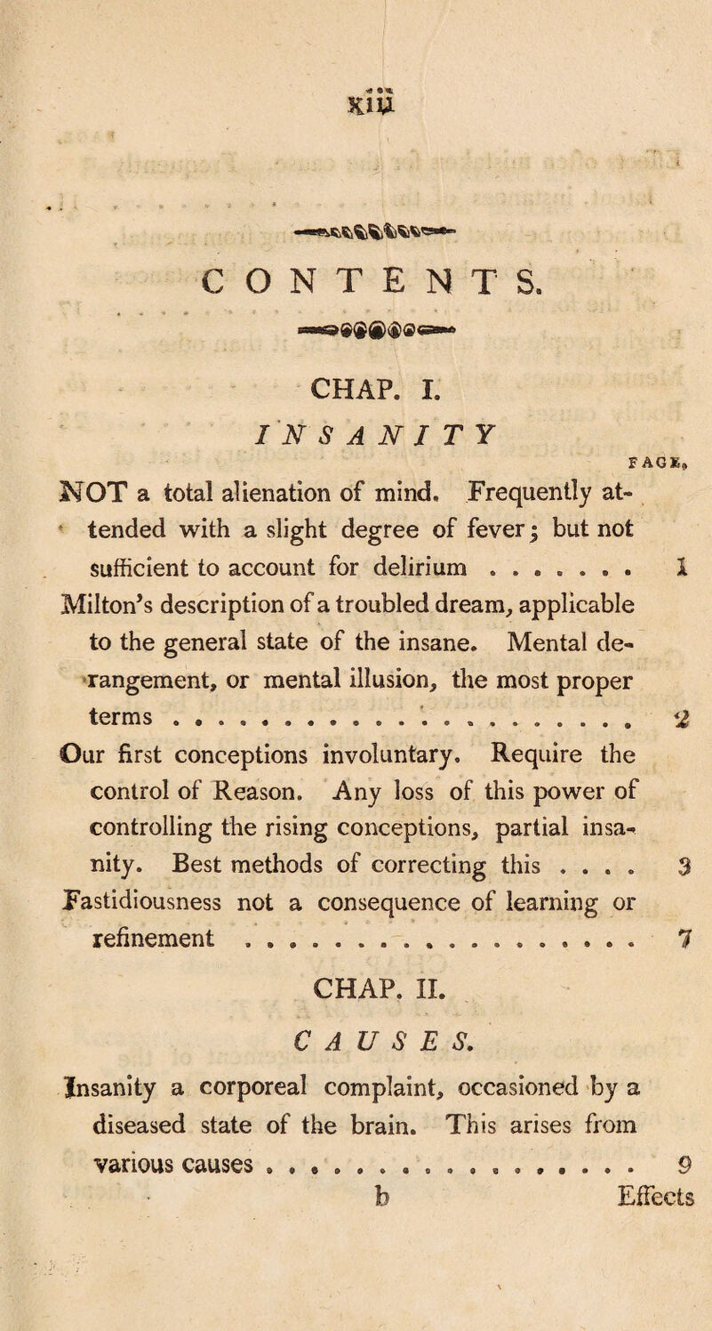 3UU . .. - , , . \ ; c- - u m 9 * * CONTENTS. CHAP. I. INSANITY F AGS, NOT a total alienation of mind. Frequently at¬ tended with a slight degree of fever; but not sufficient to account for delirium ....... 1 Milton’s description of a troubled dream, applicable to the general state of the insane. Mental de¬ rangement, or mental illusion, the most proper terms.. <2 Our first conceptions involuntary. Require the control of Reason. Any loss of this power of controlling the rising conceptions, partial insa¬ nity. Best methods of correcting this .... 3 Fastidiousness not a consequence of learning or refinement . 7 CHAP. II. CAUSES. Insanity a corporeal complaint, occasioned by a diseased state of the brain. This arises from various causes .. 9 b Effects