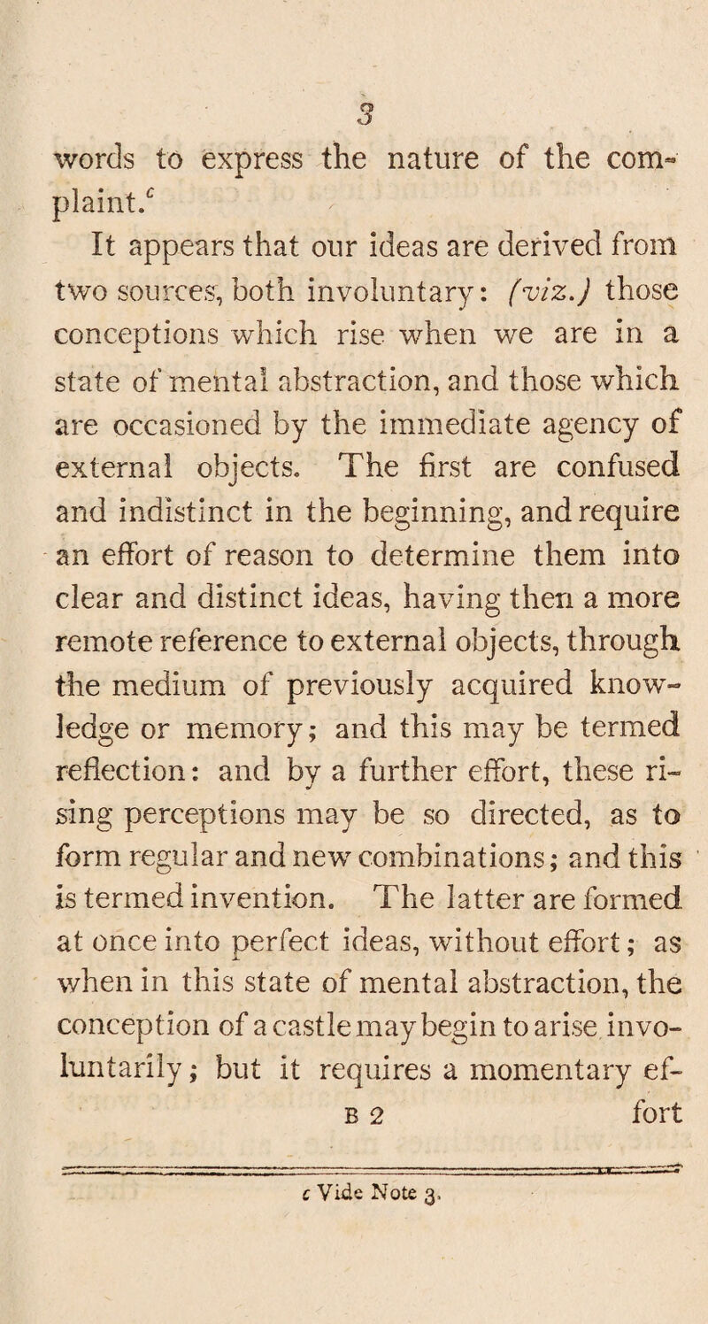 words to express the nature of the com« plaint/ It appears that our ideas are derived from two sources, both involuntary: (viz.) those conceptions which rise when we are in a state of mental abstraction, and those which are occasioned by the immediate agency of external objects. The first are confused and indistinct in the beginning, and require an effort of reason to determine them into clear and distinct ideas, having then a more remote reference to external objects, through the medium of previously acquired know¬ ledge or memory; and this may be termed reflection: and by a further effort, these ri- sing perceptions may be so directed, as to form regular and new combinations; and this is termed invention. The latter are formed at once into perfect ideas, without effort; as when in this state of mental abstraction, the conception of a castle may begin to arise invo¬ luntarily ; but it requires a momentary ef- b 2 fort