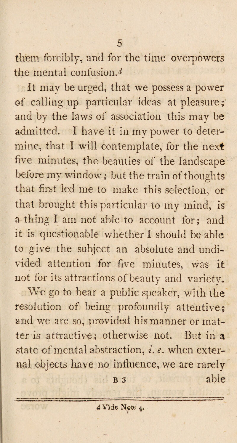 them forcibly, and for the time overpowers the mental confusion.^ It may be urged, that we possess a power of calling up particular ideas at pleasure; and by the laws of association this may be admitted. I have it in my power to deter¬ mine, that I will contemplate, for the next five minutes, the beauties of the landscape before my window; but the train of thoughts that first led me to make this selection, or that brought this particular to my mind, is a thing I am not able to account for; and it is questionable whether I should be able to give the subject an absolute and undi¬ vided attention for five minutes, was it not for its attractions of beauty and variety. We go to hear a public speaker, with the resolution of being profoundly attentive; and we are so, provided his manner or mat¬ ter is attractive; otherwise not. But in a state of mental abstraction, i. e. when exter¬ nal objects have no influence, we are rarely b 3 able