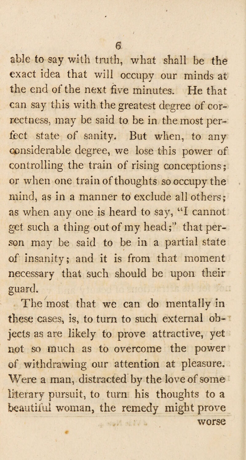 / 6 able to say with truth, what shall be the exact idea that will occupy our minds at the end of the next five minutes. He that can say this with the greatest degree of cor¬ rectness, may be said to be in the most per¬ fect state of sanity. But when, to any considerable degree, we lose this power of controlling the train of rising conceptions; or when one train of thoughts so occupy the mind, as in a manner to exclude all others; as when any one is heard to say, UI cannot get such a thing out of my headf’ that per¬ son may be said to be in a partial state of insanity; and it is from that moment necessary that such should be upon their guard. The most that we can do mentally in these cases, is, to turn to such external ob¬ jects as are likely to prove attractive, yet not so much as to overcome the power of withdrawing our attention at pleasure. Were a man, distracted by the love of some literary pursuit, to turn his thoughts to a beautiful woman, the remedy might prove worse