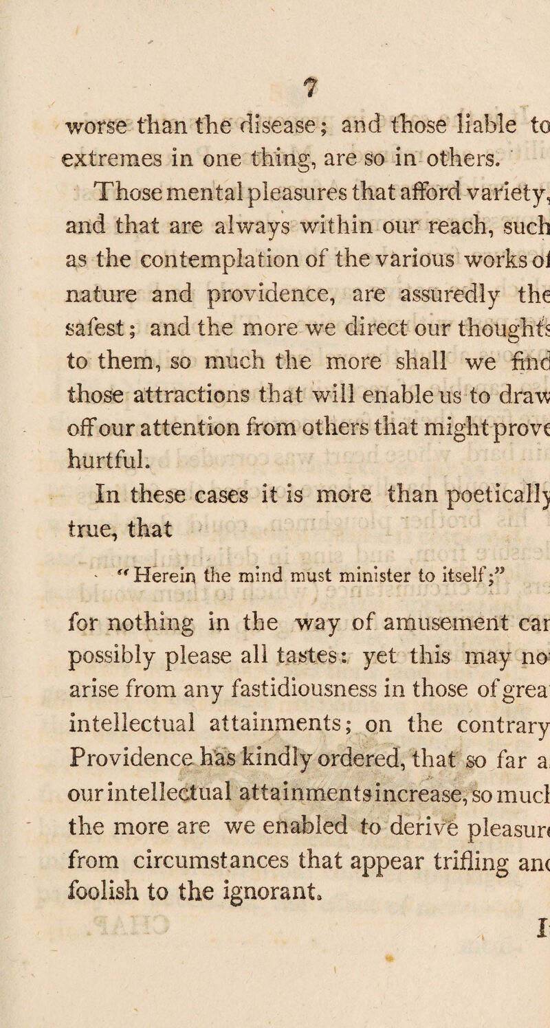 worse than the disease; and those liable to extremes in one thing, are so in others. Those mental pleasures that afford variety, and that are always within our reach, such as the contemplation of the various works oi nature and providence, are assuredly the safest; and the more we direct our thoughts to them, so much the more shall we find those attractions that will enable us to draw off our attention from others that might prove hurtful. In these cases it is more than poetical]) true, that - “Herein the mind must minister to itself;” for nothing in the way of amusement car possibly please all tastes: yet this may no arise from any fastidiousness in those of grea intellectual attainments; on the contrary Providence has kindly ordered, that so far a our intellectual attainmentsincrease,somucl the more are we enabled to derive pleasun from circumstances that appear trifling an< foolish to the ignorant 'i